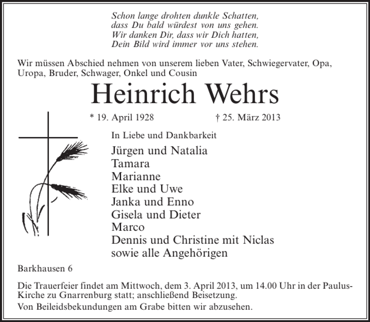 <p>Schon lange drohten dunkle Schatten,<br />dass Du bald würdest von uns gehen.<br />Wir danken Dir, dass wir Dich hatten,<br />Dein Bild wird immer vor uns stehen.<br />Wir müssen Abschied nehmen von unserem lieben Vater, Schwiegervater, Opa,<br />Uropa, Bruder, Schwager, Onkel und Cousin</p><p>Heinrich Wehrs</p><p>* 19. April 1928</p><p>† 25. März 2013</p><p>In Liebe und Dankbarkeit</p><p>Jürgen und Natalia<br />Tamara<br />Marianne<br />Elke und Uwe<br />Janka und Enno<br />Gisela und Dieter<br />Marco<br />Dennis und Christine mit Niclas<br />sowie alle Angehörigen<br />Barkhausen 6<br />Die Trauerfeier findet am Mittwoch, dem 3. April 2013, um 14.00 Uhr in der PaulusKirche zu Gnarrenburg statt; anschließend Beisetzung.<br />Von Beileidsbekundungen am Grabe bitten wir abzusehen.</p>