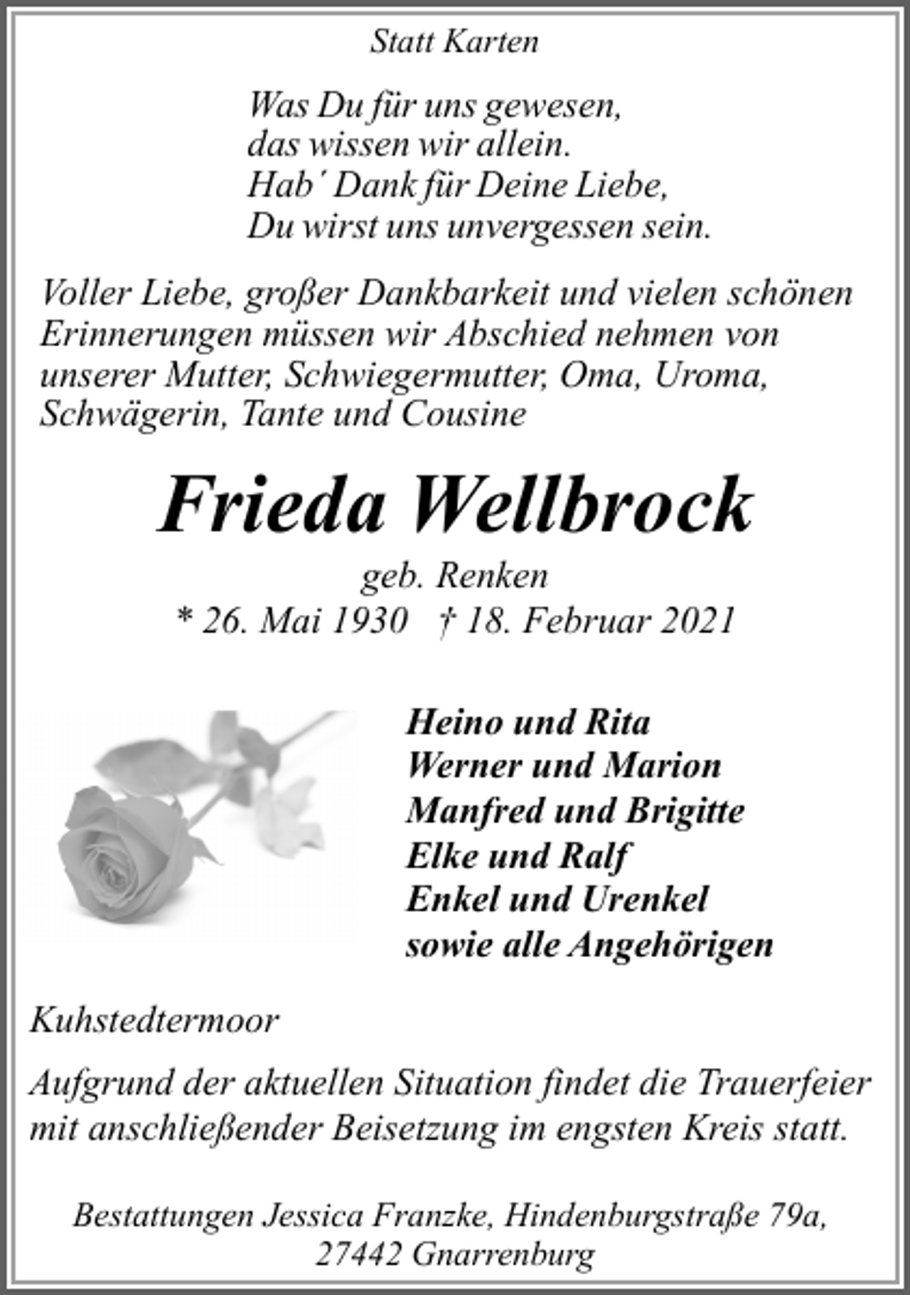 <p>Statt Karten</p><p>Was Du für uns gewesen,<br />das wissen wir allein.<br />Hab´ Dank für Deine Liebe,<br />Du wirst uns unvergessen sein.<br />Voller Liebe, großer Dankbarkeit und vielen schönen<br />Erinnerungen müssen wir Abschied nehmen von<br />unserer Mutter, Schwiegermutter, Oma, Uroma,<br />Schwägerin, Tante und Cousine</p><p>Frieda Wellbrock<br />geb. Renken<br />* 26. Mai 1930 † 18. Februar 2021</p><p>Heino und Rita<br />Werner und Marion<br />Manfred und Brigitte<br />Elke und Ralf<br />Enkel und Urenkel<br />sowie alle Angehörigen<br />Kuhstedtermoor<br />Aufgrund der aktuellen Situation findet die Trauerfeier<br />mit anschließender Beisetzung im engsten Kreis statt.<br />Bestattungen Jessica Franzke, Hindenburgstraße 79a,<br />27442 Gnarrenburg</p>
