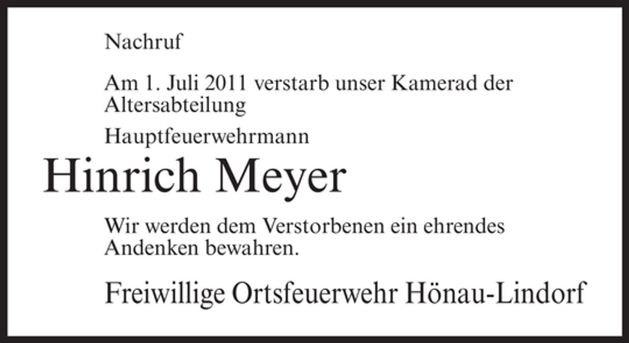 <p>Nachruf<br />Am 1. Juli 2011 verstarb unser Kamerad der<br />Altersabteilung<br />Hauptfeuerwehrmann</p><p>Hinrich Meyer<br />Wir werden dem Verstorbenen ein ehrendes<br />Andenken bewahren.</p><p>Freiwillige Ortsfeuerwehr Hönau-Lindorf</p>