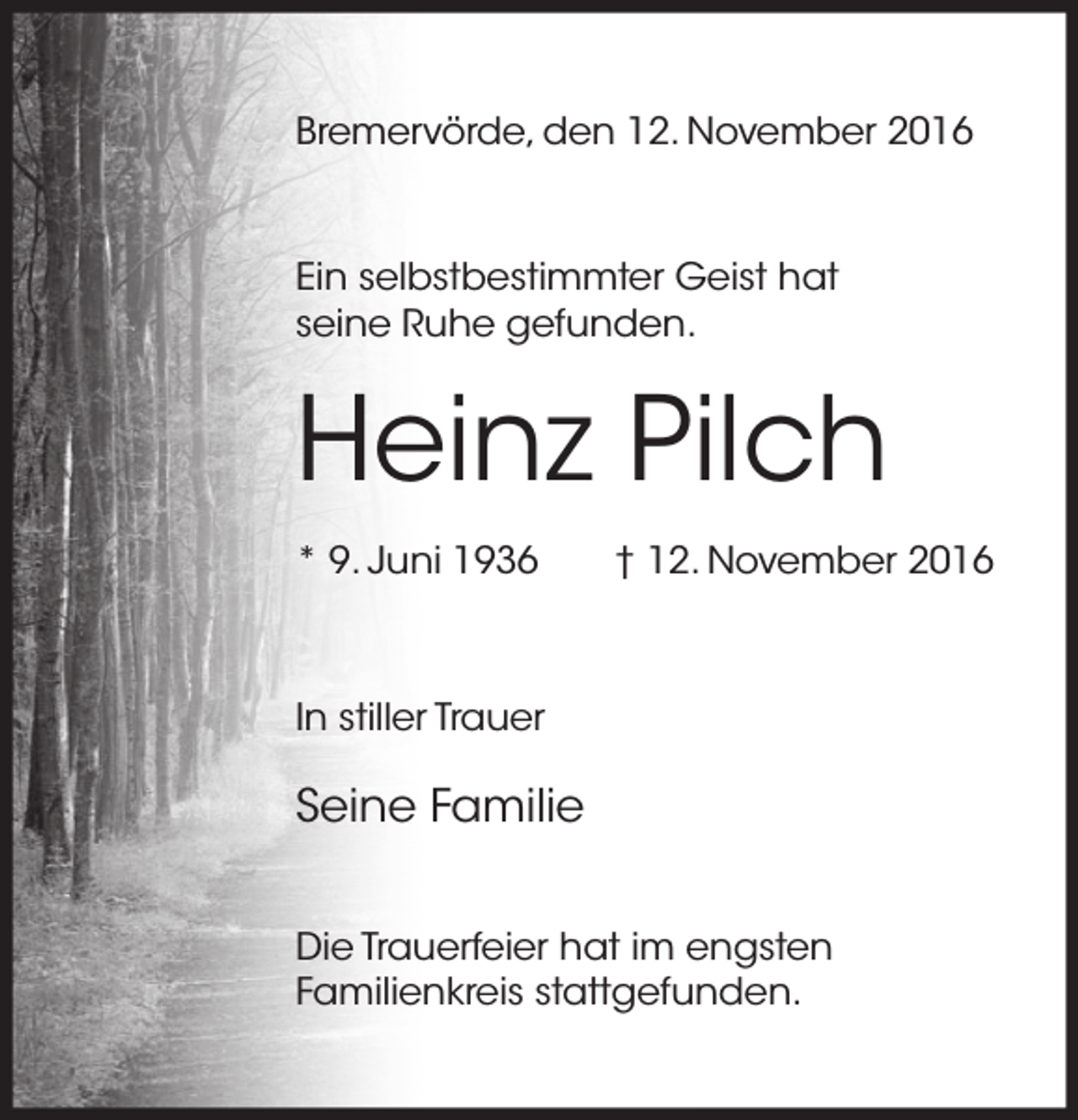 <p>Bremervörde, den 12. November 2016</p><p>Ein selbstbestimmter Geist hat<br />seine Ruhe gefunden.</p><p>Heinz Pilch<br />* 9. Juni 1936</p><p>† 12. November 2016</p><p>In stiller Trauer</p><p>Seine Familie<br />Die Trauerfeier hat im engsten<br />Familienkreis stattgefunden.</p>
