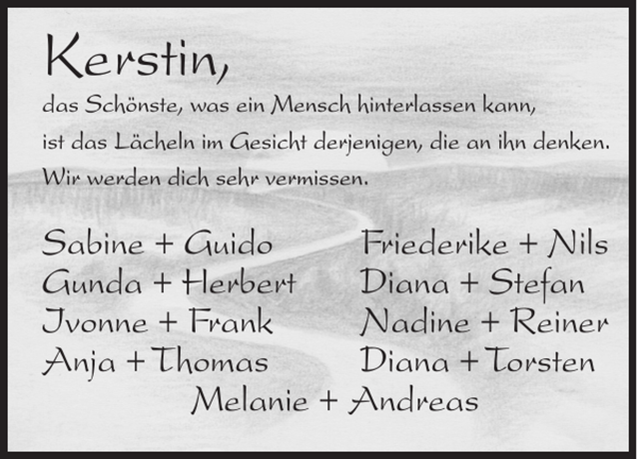<p>Kerstin,</p><p>das Schönste, was ein Mensch hinterlassen kann,<br />ist das Lächeln im Gesicht derjenigen, die an ihn denken.<br />Wir werden dich sehr vermissen.</p><p>Sabine + Guido<br />Friederike + Nils<br />Gunda + Herbert Diana + Stefan<br />Ivonne + Frank<br />Nadine + Reiner<br />Anja + Thomas<br />Diana + Torsten<br />Melanie + Andreas</p>