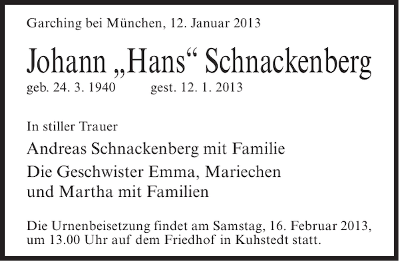 <p>Garching bei München, 12. Januar 2013</p><p>Johann „Hans“ Schnackenberg<br />geb. 24. 3. 1940</p><p>gest. 12. 1. 2013</p><p>In stiller Trauer</p><p>Andreas Schnackenberg mit Familie<br />Die Geschwister Emma, Mariechen<br />und Martha mit Familien<br />Die Urnenbeisetzung findet am Samstag, 16. Februar 2013,<br />um 13.00 Uhr auf dem Friedhof in Kuhstedt statt.</p>