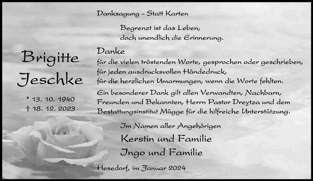 <p>Danksagung - Statt Karten<br />Begrenzt ist das Leben,<br />doch unendlich die Erinnerung.</p><p>Brigitte<br />Jeschke<br />* 13. 10. 1940<br />† 18. 12. 2023</p><p>Danke<br />für die vielen tröstenden Worte, gesprochen oder geschrieben,<br />für jeden ausdrucksvollen Händedruck,<br />für die herzlichen Umarmungen, wenn die Worte fehlten.<br />Ein besonderer Dank gilt allen Verwandten, Nachbarn,<br />Freunden und Bekannten, Herrn Pastor Dreytza und dem<br />Bestattungsinstitut Mügge für die hilfreiche Unterstützung.<br />Im Namen aller Angehörigen</p><p>Kerstin und Familie<br />Ingo und Familie<br />Hesedorf, im Januar 2024</p>