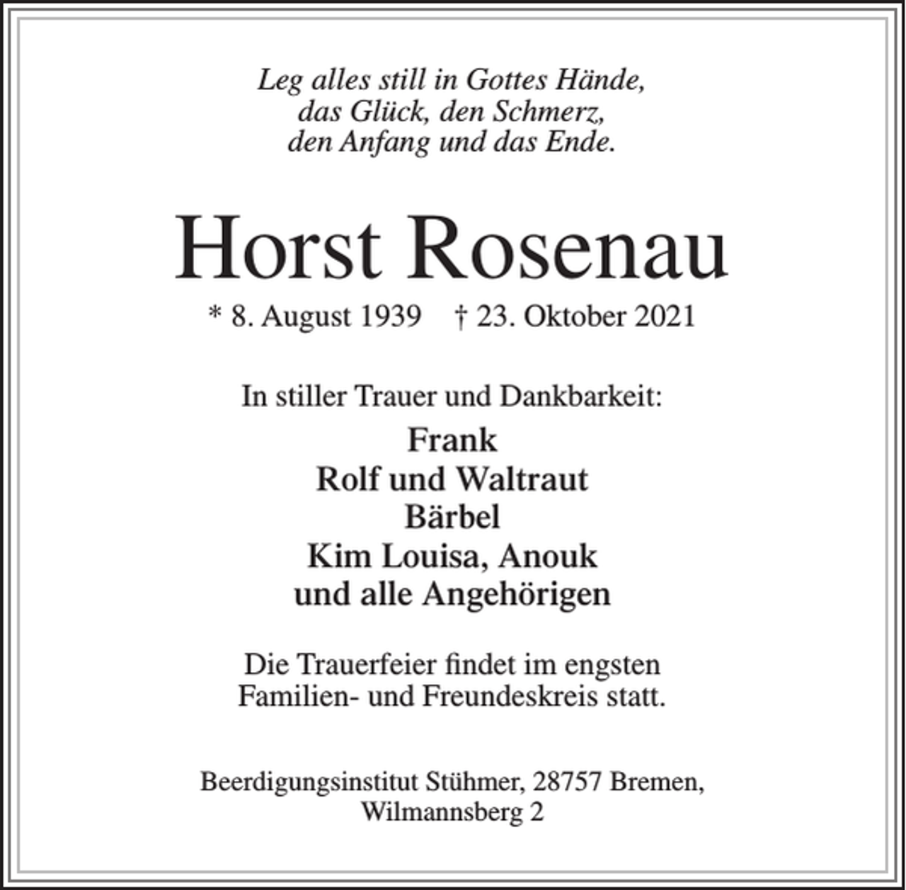 <p>Leg alles still in Gottes Hände,<br />das Glück, den Schmerz,<br />den Anfang und das Ende.</p><p>Horst Rosenau<br />* 8. August 1939</p><p>† 23. Oktober 2021</p><p>In stiller Trauer und Dankbarkeit:</p><p>Frank<br />Rolf und Waltraut<br />Bärbel<br />Kim Louisa, Anouk<br />und alle Angehörigen<br />Die Trauerfeier findet im engsten<br />Familien- und Freundeskreis statt.<br />Beerdigungsinstitut Stühmer, 28757 Bremen,<br />Wilmannsberg 2</p>