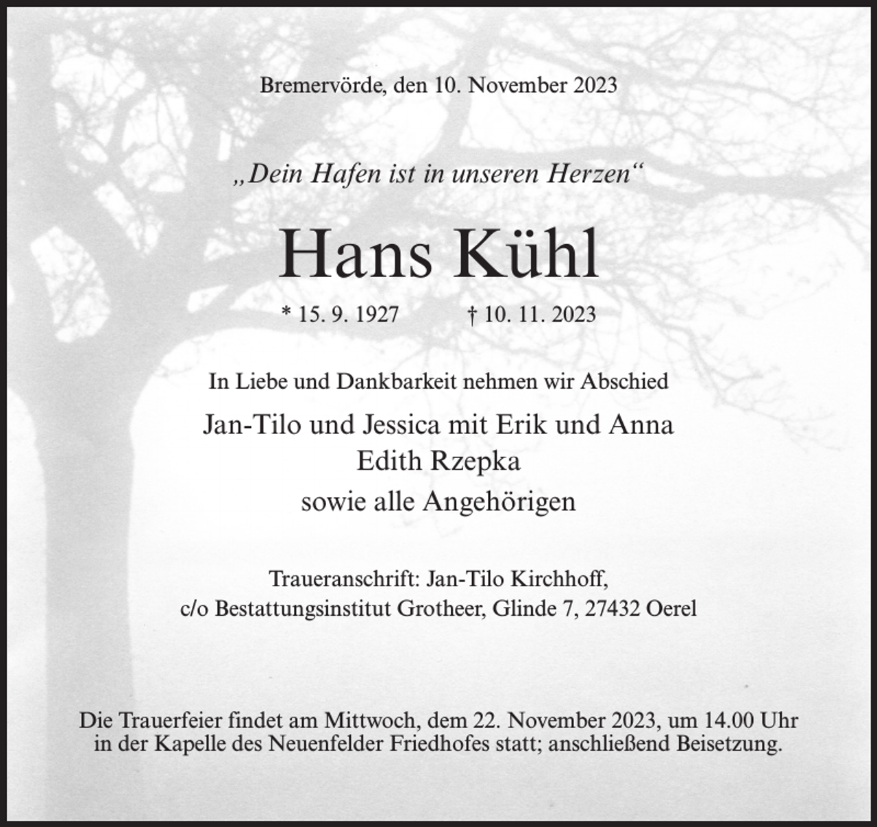 <p>Bremervörde, den 10. November 2023</p><p>„Dein Hafen ist in unseren Herzen“</p><p>Hans Kühl<br />* 15. 9. 1927</p><p>† 10. 11. 2023</p><p>In Liebe und Dankbarkeit nehmen wir Abschied</p><p>Jan-Tilo und Jessica mit Erik und Anna<br />Edith Rzepka<br />sowie alle Angehörigen<br />Traueranschrift: Jan-Tilo Kirchhoff,<br />c/o Bestattungsinstitut Grotheer, Glinde 7, 27432 Oerel</p><p>Die Trauerfeier findet am Mittwoch, dem 22. November 2023, um 14.00 Uhr<br />in der Kapelle des Neuenfelder Friedhofes statt; anschließend Beisetzung.</p>