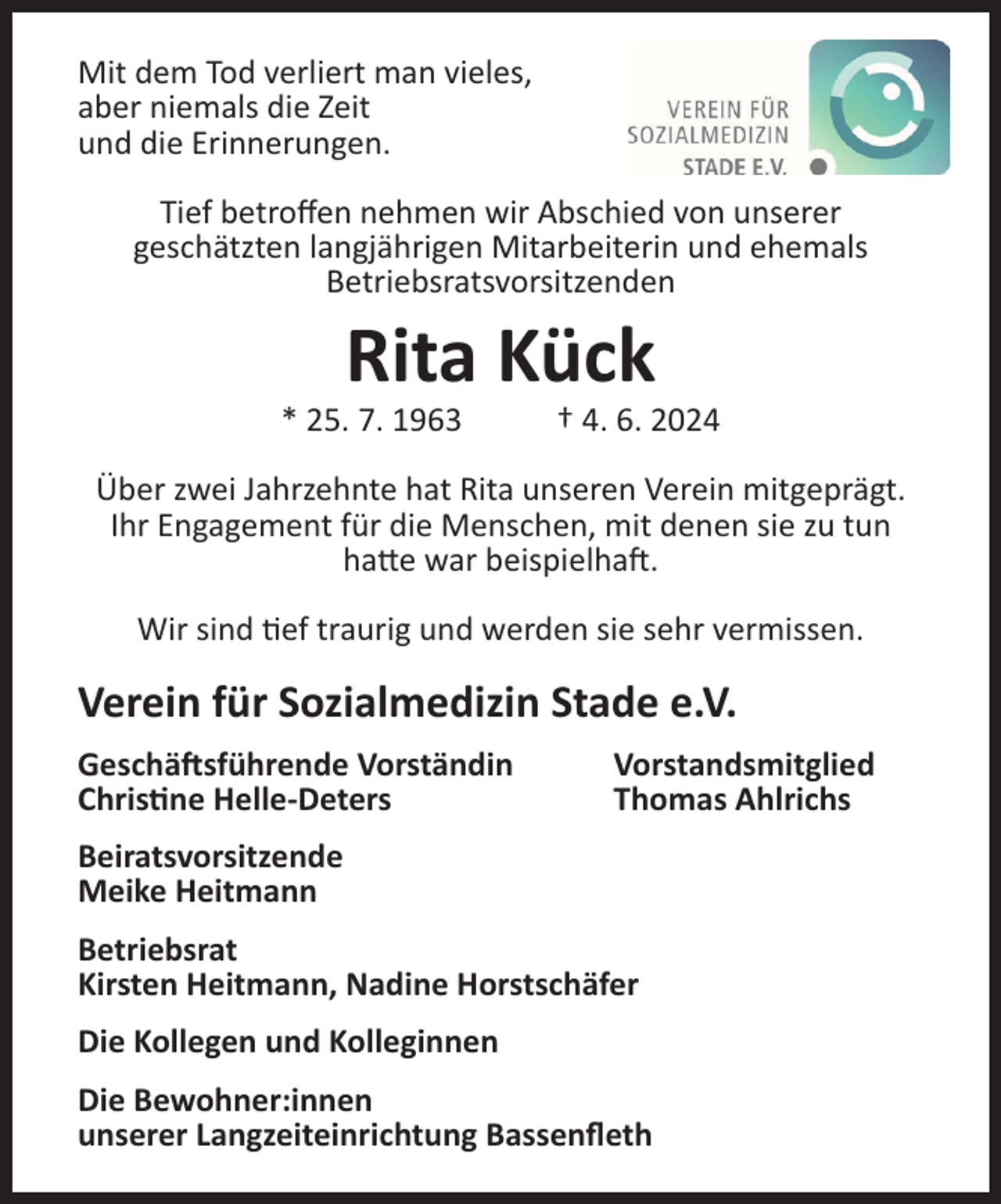 <p>Mit dem Tod verliert man vieles,<br />aber niemals die Zeit<br />und die Erinnerungen.<br />Tief betroffen nehmen wir Abschied von unserer<br />geschätzten langjährigen Mitarbeiterin und ehemals<br />Betriebsratsvorsitzenden</p><p>Rita Kück<br />* 25. 7. 1963</p><p>† 4. 6. 2024</p><p>Über zwei Jahrzehnte hat Rita unseren Verein mitgeprägt.<br />Ihr Engagement für die Menschen, mit denen sie zu tun<br />hatte war beispielhaft.<br />Wir sind tief traurig und werden sie sehr vermissen.</p><p>Verein für Sozialmedizin Stade e.V.<br />Geschäftsführende Vorständin<br />Christine Helle-Deters</p><p>Vorstandsmitglied<br />Thomas Ahlrichs</p><p>Beiratsvorsitzende<br />Meike Heitmann<br />Betriebsrat<br />Kirsten Heitmann, Nadine Horstschäfer<br />Die Kollegen und Kolleginnen<br />Die Bewohner:innen<br />unserer Langzeiteinrichtung Bassenfleth</p>