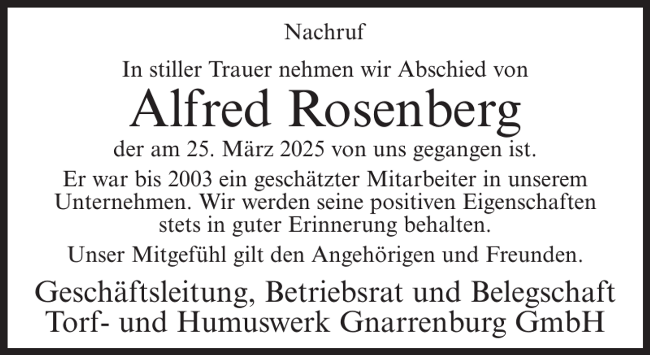 <p>Nachruf<br />In stiller Trauer nehmen wir Abschied von</p><p>Alfred Rosenberg</p><p>der am 25. März 2025 von uns gegangen ist.<br />Er war bis 2003 ein geschätzter Mitarbeiter in unserem<br />Unternehmen. Wir werden seine positiven Eigenschaften<br />stets in guter Erinnerung behalten.<br />Unser Mitgefühl gilt den Angehörigen und Freunden.</p><p>Geschäftsleitung, Betriebsrat und Belegschaft<br />Torf- und Humuswerk Gnarrenburg GmbH</p>