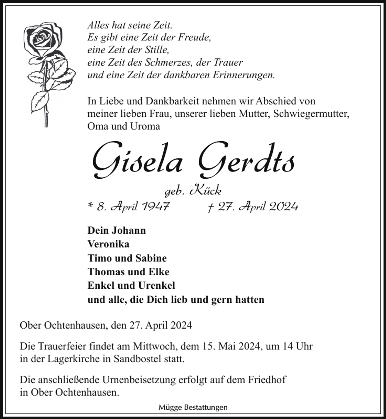 <p>Alles hat seine Zeit.<br />Es gibt eine Zeit der Freude,<br />eine Zeit der Stille,<br />eine Zeit des Schmerzes, der Trauer<br />und eine Zeit der dankbaren Erinnerungen.<br />In Liebe und Dankbarkeit nehmen wir Abschied von<br />meiner lieben Frau, unserer lieben Mutter, Schwiegermutter,<br />Oma und Uroma</p><p>Gisela Gerdts<br />geb. Kück</p><p>* 8. April 1947</p><p>† 27. April 2024</p><p>Dein Johann<br />Veronika<br />Timo und Sabine<br />Thomas und Elke<br />Enkel und Urenkel<br />und alle, die Dich lieb und gern hatten<br />Ober Ochtenhausen, den 27. April 2024<br />Die Trauerfeier findet am Mittwoch, dem 15. Mai 2024, um 14 Uhr<br />in der Lagerkirche in Sandbostel statt.<br />Die anschließende Urnenbeisetzung erfolgt auf dem Friedhof<br />in Ober Ochtenhausen.<br />Mügge Bestattungen</p>