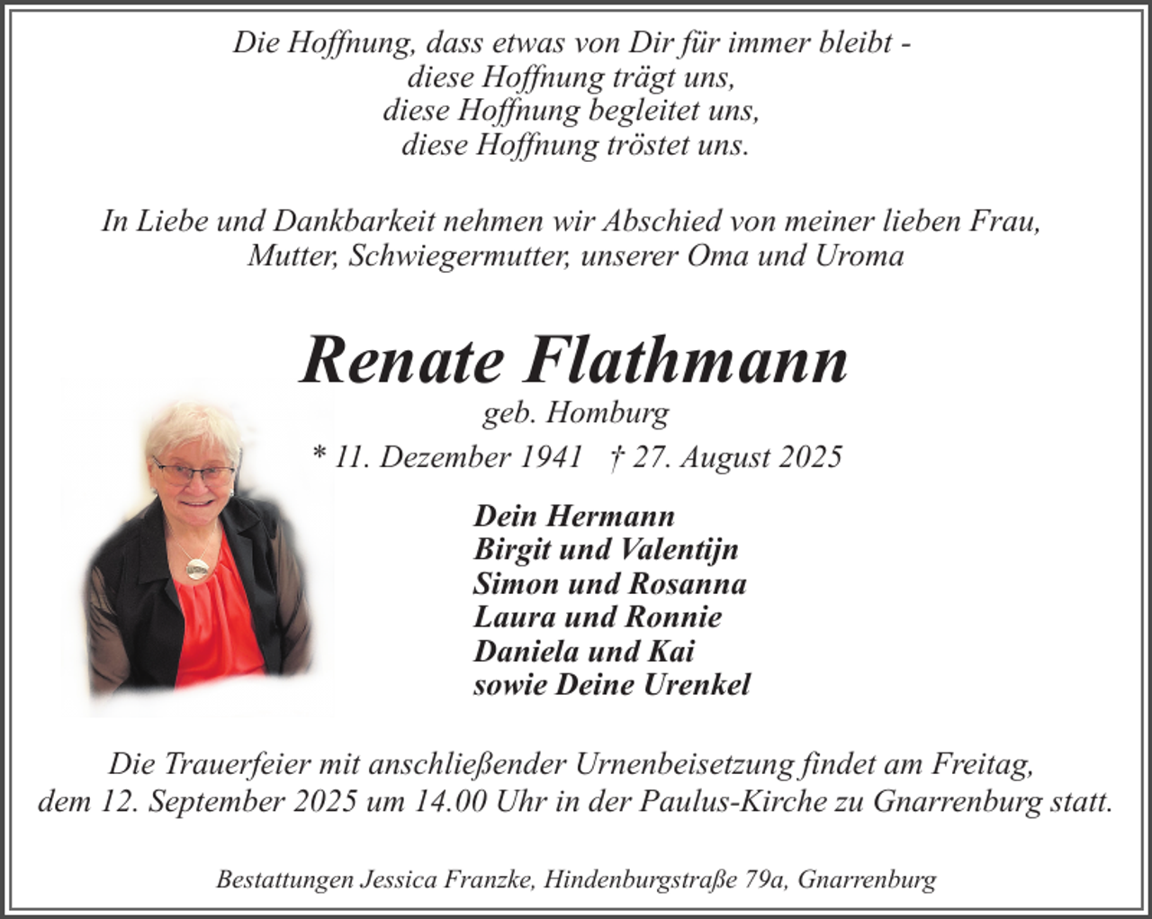 <p>Die Hoffnung, dass etwas von Dir für immer bleibt diese Hoffnung trägt uns,<br />diese Hoffnung begleitet uns,<br />diese Hoffnung tröstet uns.<br />In Liebe und Dankbarkeit nehmen wir Abschied von meiner lieben Frau,<br />Mutter, Schwiegermutter, unserer Oma und Uroma</p><p>Renate Flathmann<br />geb. Homburg<br />* 11. Dezember 1941 † 27. August 2025<br />Dein Hermann<br />Birgit und Valentijn<br />Simon und Rosanna<br />Laura und Ronnie<br />Daniela und Kai<br />sowie Deine Urenkel<br />Die Trauerfeier mit anschließender Urnenbeisetzung findet am Freitag,<br />dem 12. September 2025 um 14.00 Uhr in der Paulus-Kirche zu Gnarrenburg statt.<br />Bestattungen Jessica Franzke, Hindenburgstraße 79a, Gnarrenburg</p>