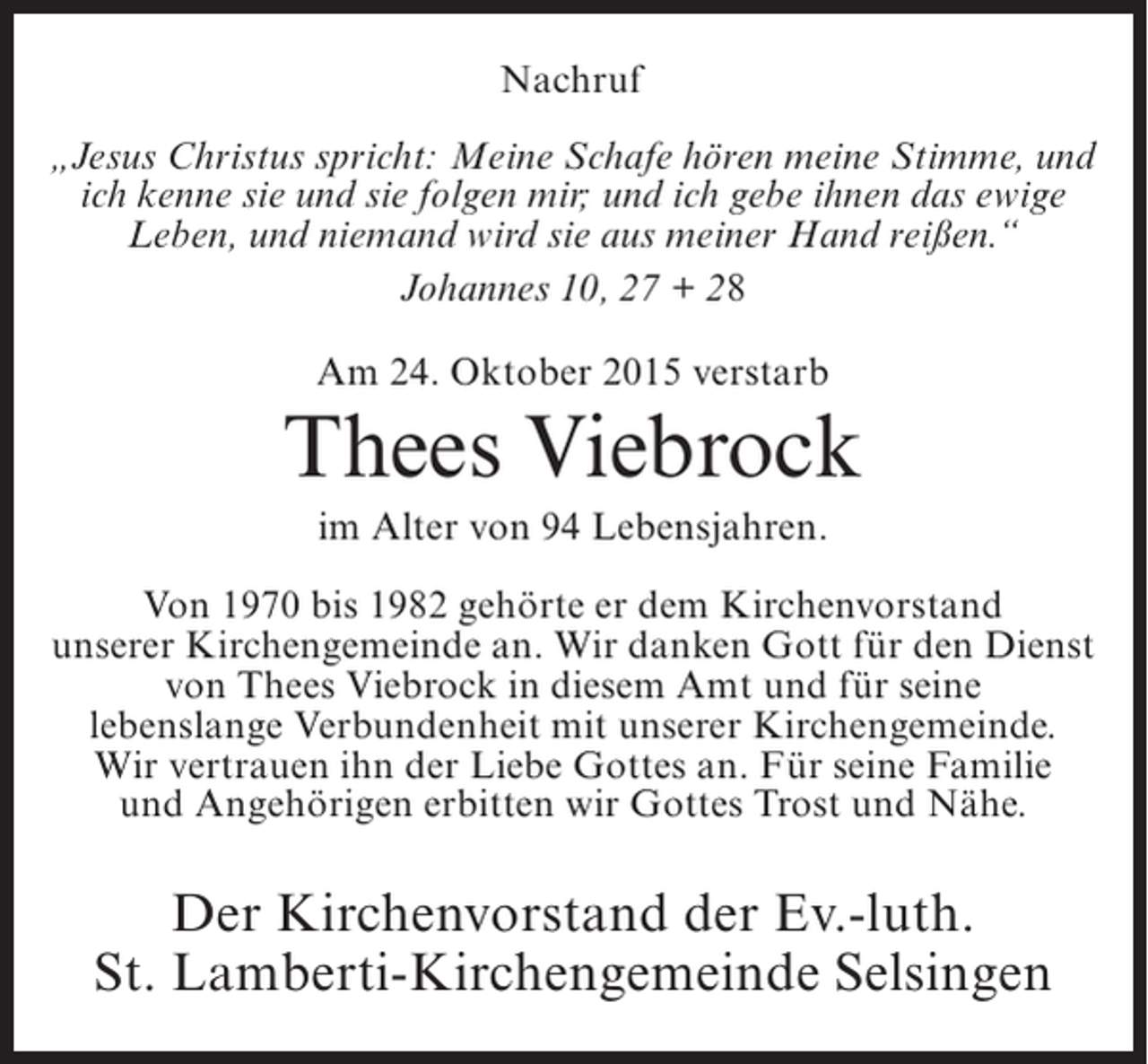 <p>Nachruf<br />„Jesus Christus spricht: Meine Schafe hören meine Stimme, und<br />ich kenne sie und sie folgen mir; und ich gebe ihnen das ewige<br />Leben, und niemand wird sie aus meiner Hand reißen.“<br />Johannes 10, 27 + 28<br />Am 24. Oktober 2015 verstarb</p><p>Thees Viebrock<br />im Alter von 94 Lebensjahren.<br />Von 1970 bis 1982 gehörte er dem Kirchenvorstand<br />unserer Kirchengemeinde an. Wir danken Gott für den Dienst<br />von Thees Viebrock in diesem Amt und für seine<br />lebenslange Verbundenheit mit unserer Kirchengemeinde.<br />Wir vertrauen ihn der Liebe Gottes an. Für seine Familie<br />und Angehörigen erbitten wir Gottes Trost und Nähe.</p><p>Der Kirchenvorstand der Ev.-luth.<br />St. Lamberti-Kirchengemeinde Selsingen</p>