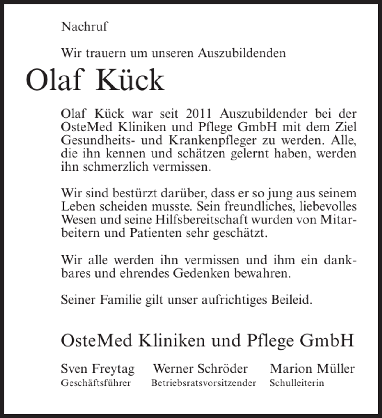 <p>Nachruf<br />Wir trauern um unseren Auszubildenden</p><p>Olaf Kück<br />Olaf Kück war seit 2011 Auszubildender bei der<br />OsteMed Kliniken und Pflege GmbH mit dem Ziel<br />Gesundheits- und Krankenpfleger zu werden. Alle,<br />die ihn kennen und schätzen gelernt haben, werden<br />ihn schmerzlich vermissen.<br />Wir sind bestürzt darüber, dass er so jung aus seinem<br />Leben scheiden musste. Sein freundliches, liebevolles<br />Wesen und seine Hilfsbereitschaft wurden von Mitarbeitern und Patienten sehr geschätzt.<br />Wir alle werden ihn vermissen und ihm ein dankbares und ehrendes Gedenken bewahren.<br />Seiner Familie gilt unser aufrichtiges Beileid.</p><p>OsteMed Kliniken und Pflege GmbH<br />Sven Freytag</p><p>Werner Schröder</p><p>Marion Müller</p><p>Geschäftsführer</p><p>Betriebsratsvorsitzender</p><p>Schulleiterin</p>