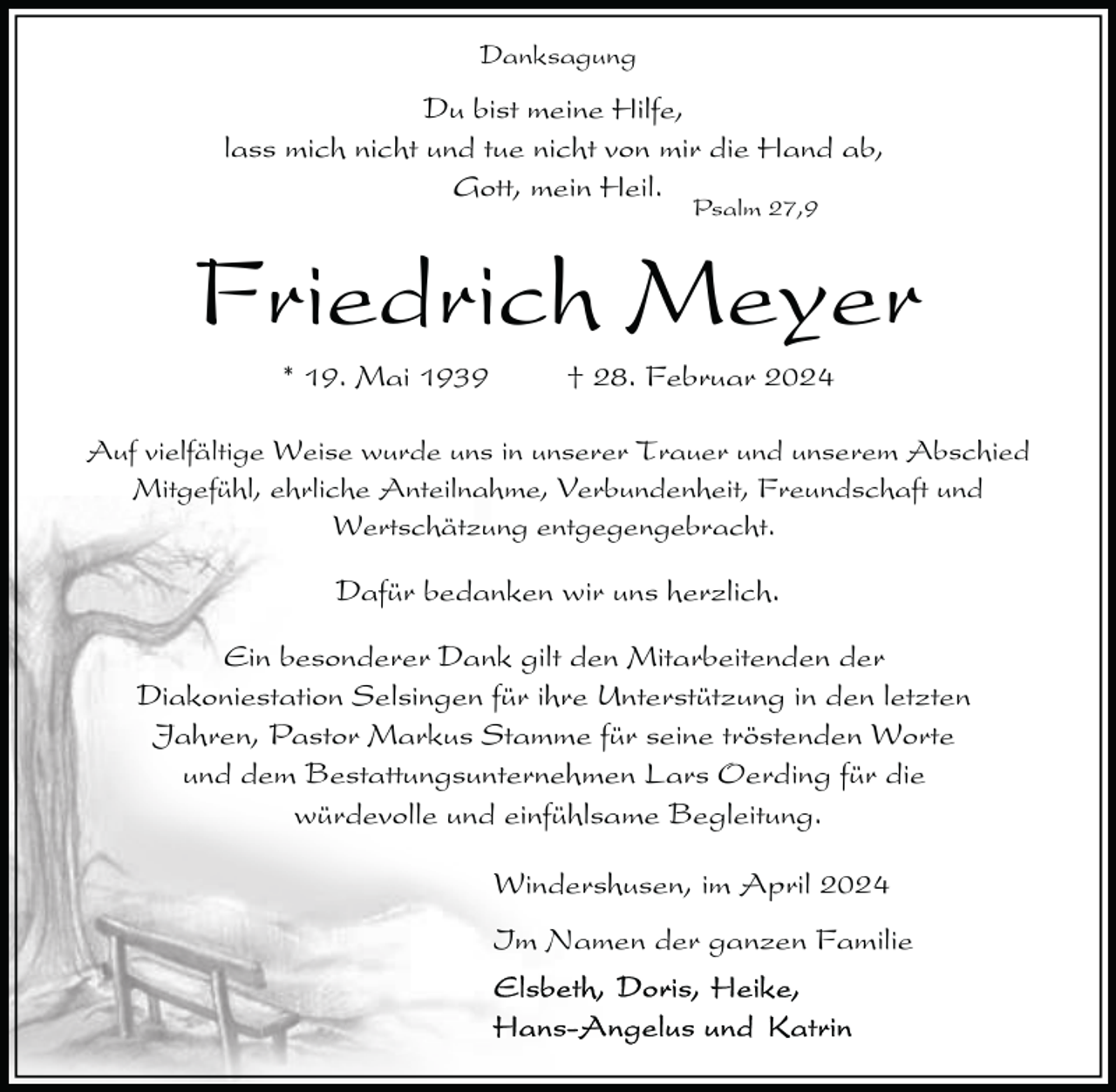 <p>Danksagung</p><p>Du bist meine Hilfe,<br />lass mich nicht und tue nicht von mir die Hand ab,<br />Gott, mein Heil.<br />Psalm 27,9</p><p>Friedrich Meyer<br />* 19. Mai 1939</p><p>† 28. Februar 2024</p><p>Auf vielfältige Weise wurde uns in unserer Trauer und unserem Abschied<br />Mitgefühl, ehrliche Anteilnahme, Verbundenheit, Freundschaft und<br />Wertschätzung entgegengebracht.</p><p>Dafür bedanken wir uns herzlich.<br />Ein besonderer Dank gilt den Mitarbeitenden der<br />Diakoniestation Selsingen für ihre Unterstützung in den letzten<br />Jahren, Pastor Markus Stamme für seine tröstenden Worte<br />und dem Bestattungsunternehmen Lars Oerding für die<br />würdevolle und einfühlsame Begleitung.<br />Windershusen, im April 2024<br />Im Namen der ganzen Familie</p>