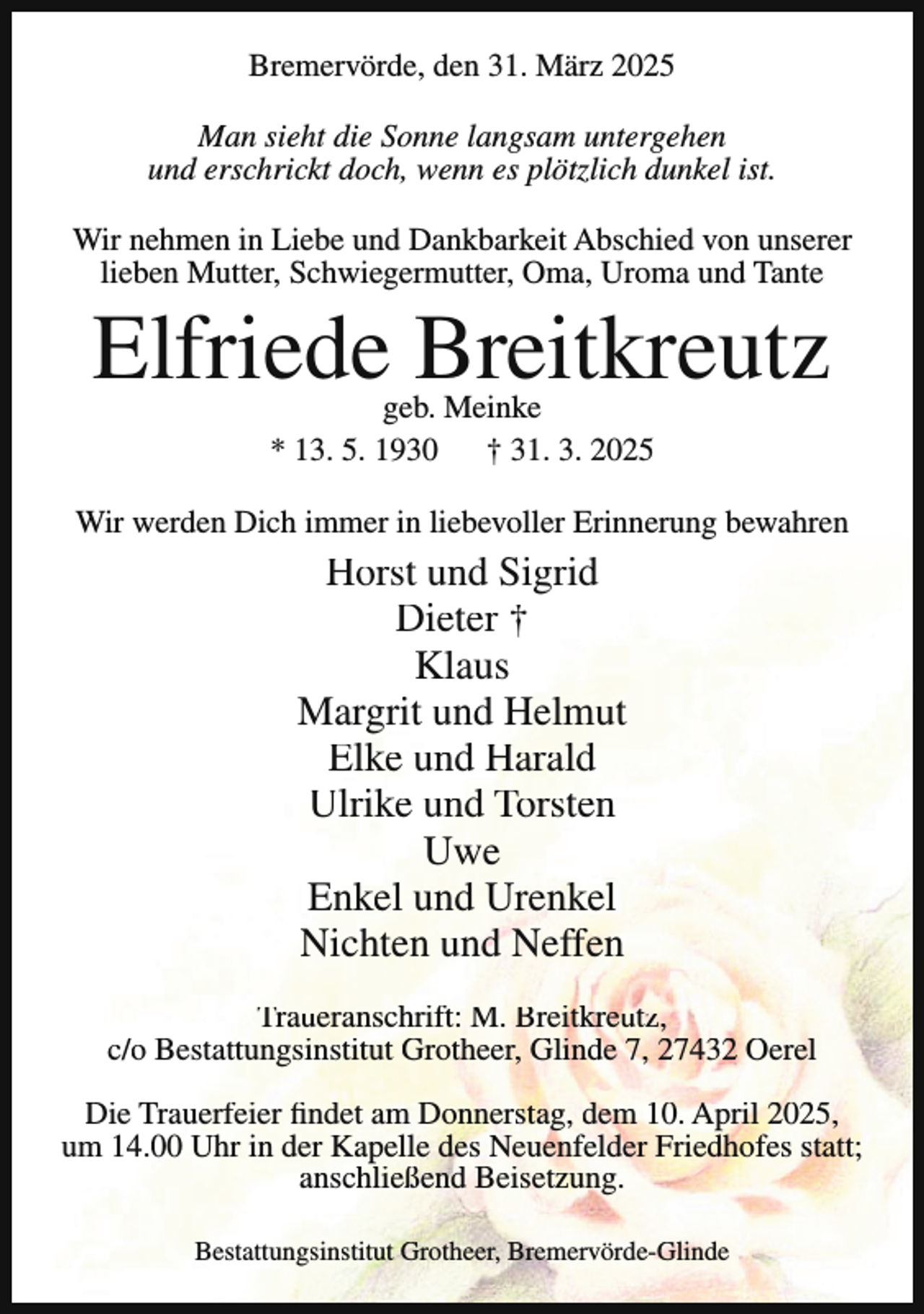 <p>Bremervörde, den 31. März 2025<br />Man sieht die Sonne langsam untergehen<br />und erschrickt doch, wenn es plötzlich dunkel ist.<br />Wir nehmen in Liebe und Dankbarkeit Abschied von unserer<br />lieben Mutter, Schwiegermutter, Oma, Uroma und Tante</p><p>Elfriede Breitkreutz<br />geb. Meinke<br />* 13. 5. 1930 † 31. 3. 2025</p><p>Wir werden Dich immer in liebevoller Erinnerung bewahren</p><p>Horst und Sigrid<br />Dieter †<br />Klaus<br />Margrit und Helmut<br />Elke und Harald<br />Ulrike und Torsten<br />Uwe<br />Enkel und Urenkel<br />Nichten und Neffen<br />Traueranschrift: M. Breitkreutz,<br />c/o Bestattungsinstitut Grotheer, Glinde 7, 27432 Oerel<br />Die Trauerfeier findet am Donnerstag, dem 10. April 2025,<br />um 14.00 Uhr in der Kapelle des Neuenfelder Friedhofes statt;<br />anschließend Beisetzung.<br />Bestattungsinstitut Grotheer, Bremervörde-Glinde</p>