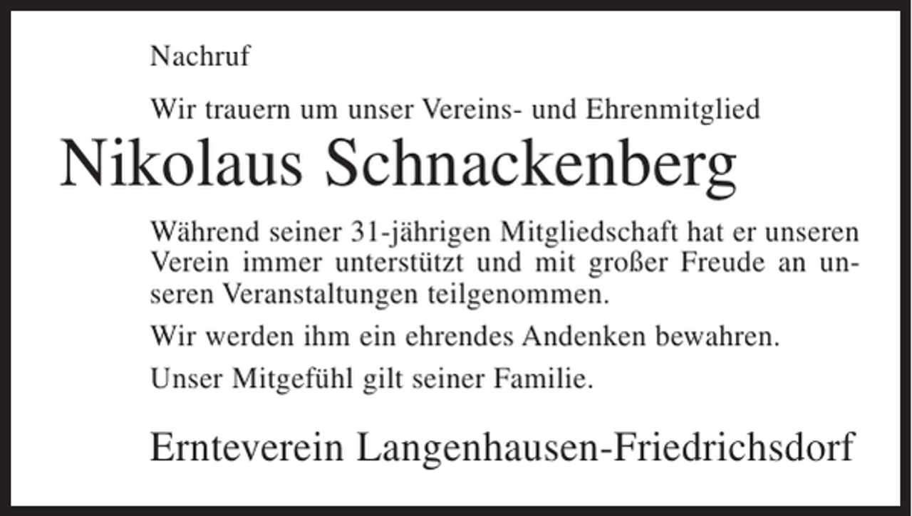 <p>Nachruf<br />Wir trauern um unser Vereins- und Ehrenmitglied</p><p>Nikolaus Schnackenberg</p><p>Während seiner 31-jährigen Mitgliedschaft hat er unseren<br />Verein immer unterstützt und mit großer Freude an unseren Veranstaltungen teilgenommen.<br />Wir werden ihm ein ehrendes Andenken bewahren.<br />Unser Mitgefühl gilt seiner Familie.</p><p>Ernteverein Langenhausen-Friedrichsdorf</p>
