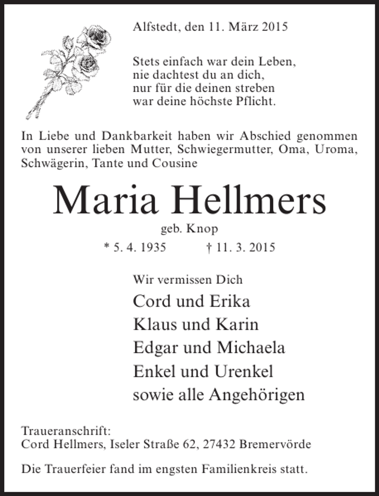 <p>Alfstedt, den 11. März 2015<br />Stets einfach war dein Leben,<br />nie dachtest du an dich,<br />nur für die deinen streben<br />war deine höchste Pflicht.<br />In Liebe und Dankbarkeit haben wir Abschied genommen<br />von unserer lieben Mutter, Schwiegermutter, Oma, Uroma,<br />Schwägerin, Tante und Cousine</p><p>Maria Hellmers<br />geb. Knop<br />* 5. 4. 1935 † 11. 3. 2015<br />Wir vermissen Dich</p><p>Cord und Erika<br />Klaus und Karin<br />Edgar und Michaela<br />Enkel und Urenkel<br />sowie alle Angehörigen<br />Traueranschrift:<br />Cord Hellmers, Iseler Straße 62, 27432 Bremervörde<br />Die Trauerfeier fand im engsten Familienkreis statt.</p>