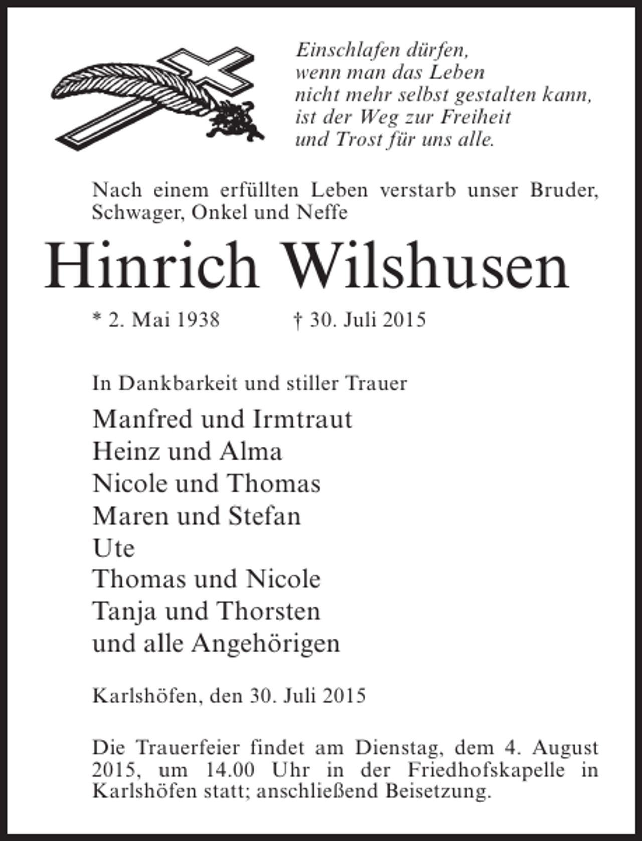 <p>Einschlafen dürfen,<br />wenn man das Leben<br />nicht mehr selbst gestalten kann,<br />ist der Weg zur Freiheit<br />und Trost für uns alle.<br />Nach einem erfüllten Leben verstarb unser Bruder,<br />Schwager, Onkel und Neffe</p><p>Hinrich Wilshusen<br />* 2. Mai 1938</p><p>† 30. Juli 2015</p><p>In Dankbarkeit und stiller Trauer</p><p>Manfred und Irmtraut<br />Heinz und Alma<br />Nicole und Thomas<br />Maren und Stefan<br />Ute<br />Thomas und Nicole<br />Tanja und Thorsten<br />und alle Angehörigen<br />Karlshöfen, den 30. Juli 2015<br />Die Trauerfeier findet am Dienstag, dem 4. August<br />2015, um 14.00 Uhr in der Friedhofskapelle in<br />K<br />­ arlshöfen statt; an­ chließend Beisetzung.<br />s</p>