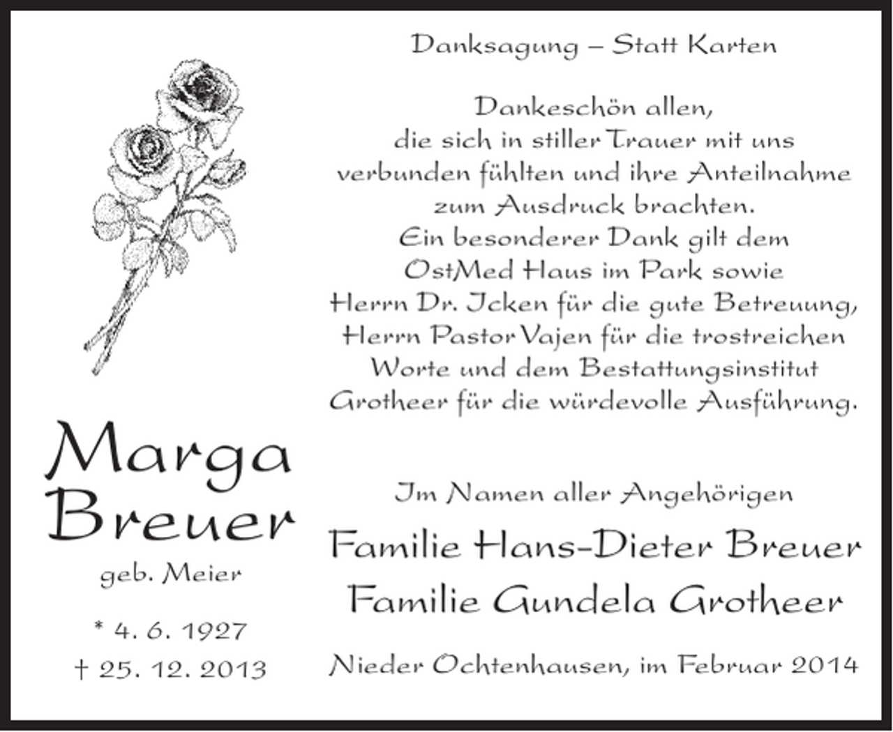 <p>Danksagung – Statt Karten</p><p>Marga<br />Breuer<br />geb. Meier</p><p>* 4. 6. 1927<br />† 25. 12. 2013</p><p>Dankeschön allen,<br />die sich in stiller Trauer mit uns<br />verbunden fühlten und ihre Anteilnahme<br />zum Ausdruck brachten.<br />Ein besonderer Dank gilt dem<br />OstMed Haus im Park sowie<br />Herrn Dr. Icken für die gute Betreuung,<br />Herrn Pastor Vajen für die trostreichen<br />Worte und dem Bestattungsinstitut<br />Grotheer für die würdevolle Ausführung.<br />Im Namen aller Angehörigen</p><p>Familie Hans-Dieter Breuer<br />Familie Gundela Grotheer<br />Nieder Ochtenhausen, im Februar 2014</p>