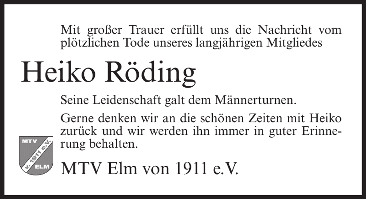 <p>Mit großer Trauer erfüllt uns die Nachricht vom<br />plötzlichen Tode unseres langjährigen Mitgliedes</p><p>Heiko Röding<br />Seine Leidenschaft galt dem Männerturnen.<br />Gerne denken wir an die schönen Zeiten mit Heiko<br />zurück und wir werden ihn immer in guter Erinnerung behalten.</p><p>MTV Elm von 1911 e.V.</p>