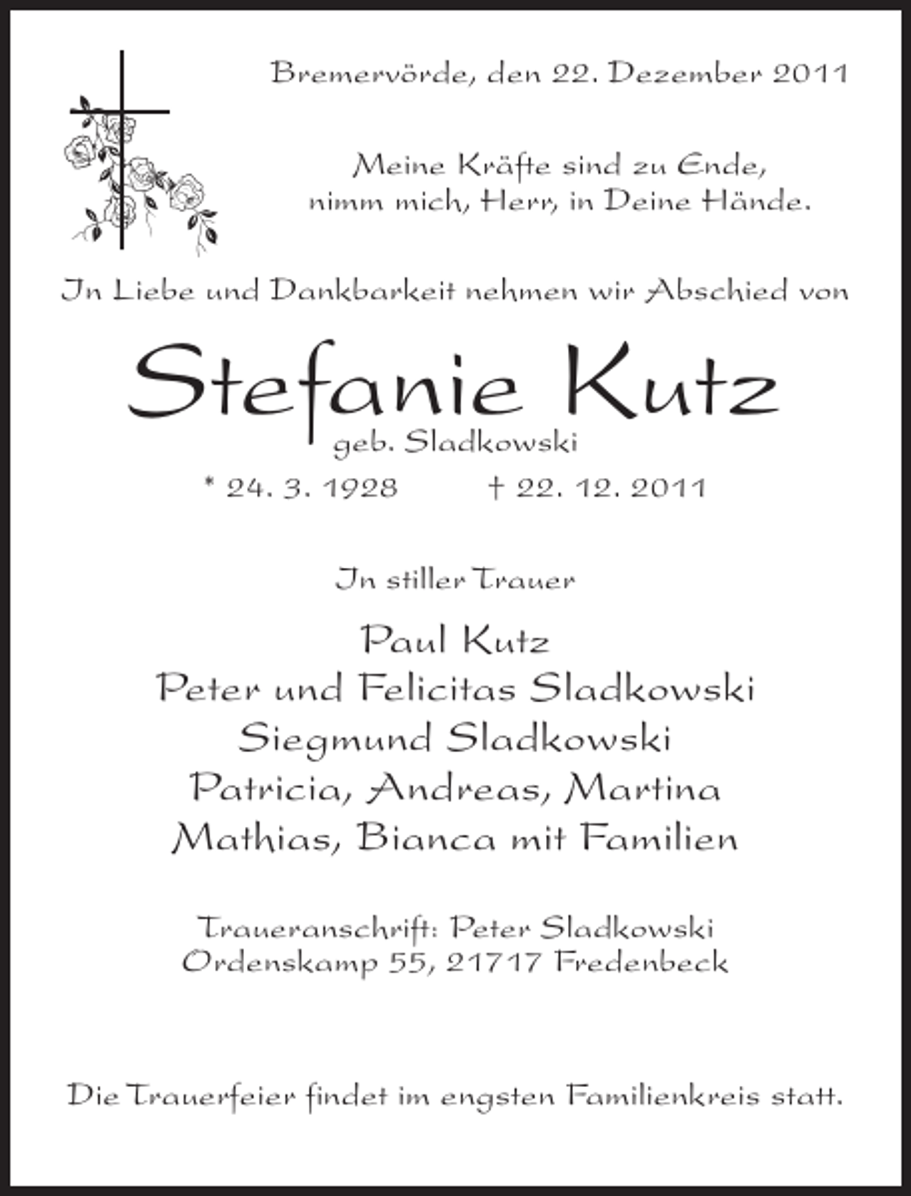 <p>Bremervörde, den 22. Dezember 2011<br />Meine Kräfte sind zu Ende,<br />nimm mich, Herr, in Deine Hände.<br />In Liebe und Dankbarkeit nehmen wir Abschied von</p><p>Stefanie Kutz<br />geb. Sladkowski<br />* 24. 3. 1928<br />† 22. 12. 2011<br />In stiller Trauer</p><p>Paul Kutz<br />Peter und Felicitas Sladkowski<br />Siegmund Sladkowski<br />Patricia, Andreas, Martina<br />Mathias, Bianca mit Familien<br />Traueranschrift: Peter Sladkowski<br />Ordenskamp 55, 21717 Fredenbeck</p><p>Die Trauerfeier findet im engsten Familienkreis statt.</p>