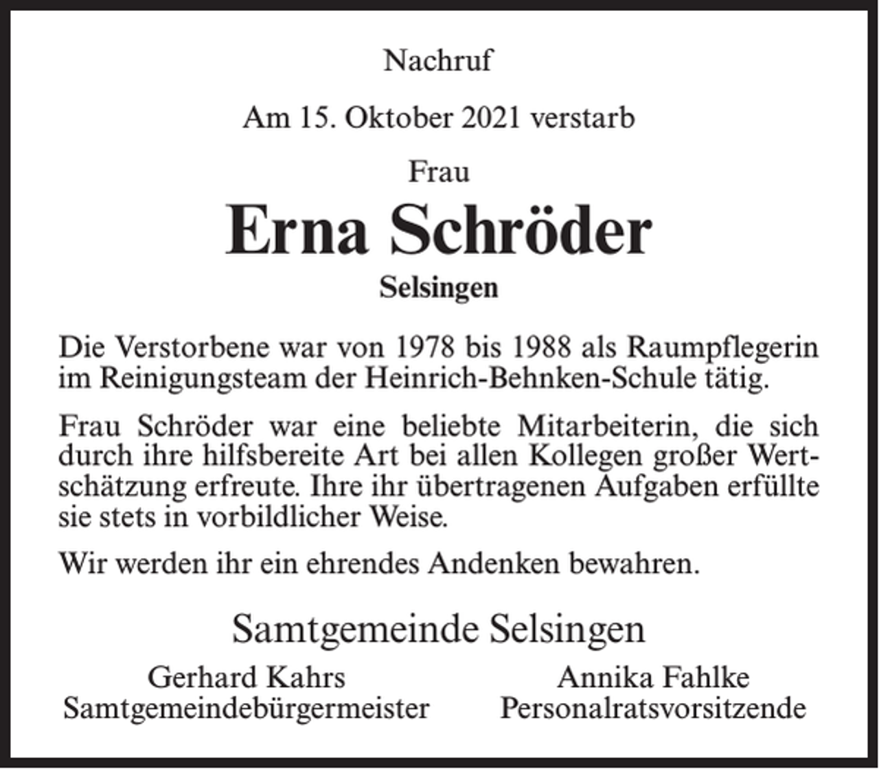 <p>Nachruf<br />Am 15. Oktober 2021 verstarb<br />Frau</p><p>Erna Schröder<br />Selsingen</p><p>Die Verstorbene war von 1978 bis 1988 als Raumpflegerin<br />im Reinigungsteam der Heinrich-Behnken-Schule tätig.<br />Frau Schröder war eine beliebte Mitarbeiterin, die sich<br />durch ihre hilfsbereite Art bei allen Kollegen großer Wertschätzung erfreute. Ihre ihr übertragenen Aufgaben erfüllte<br />sie stets in vorbildlicher Weise.<br />Wir werden ihr ein ehrendes Andenken bewahren.</p><p>Samtgemeinde Selsingen<br />Gerhard Kahrs<br />Samtgemeindebürgermeister</p><p>Annika Fahlke<br />Personalratsvorsitzende</p>