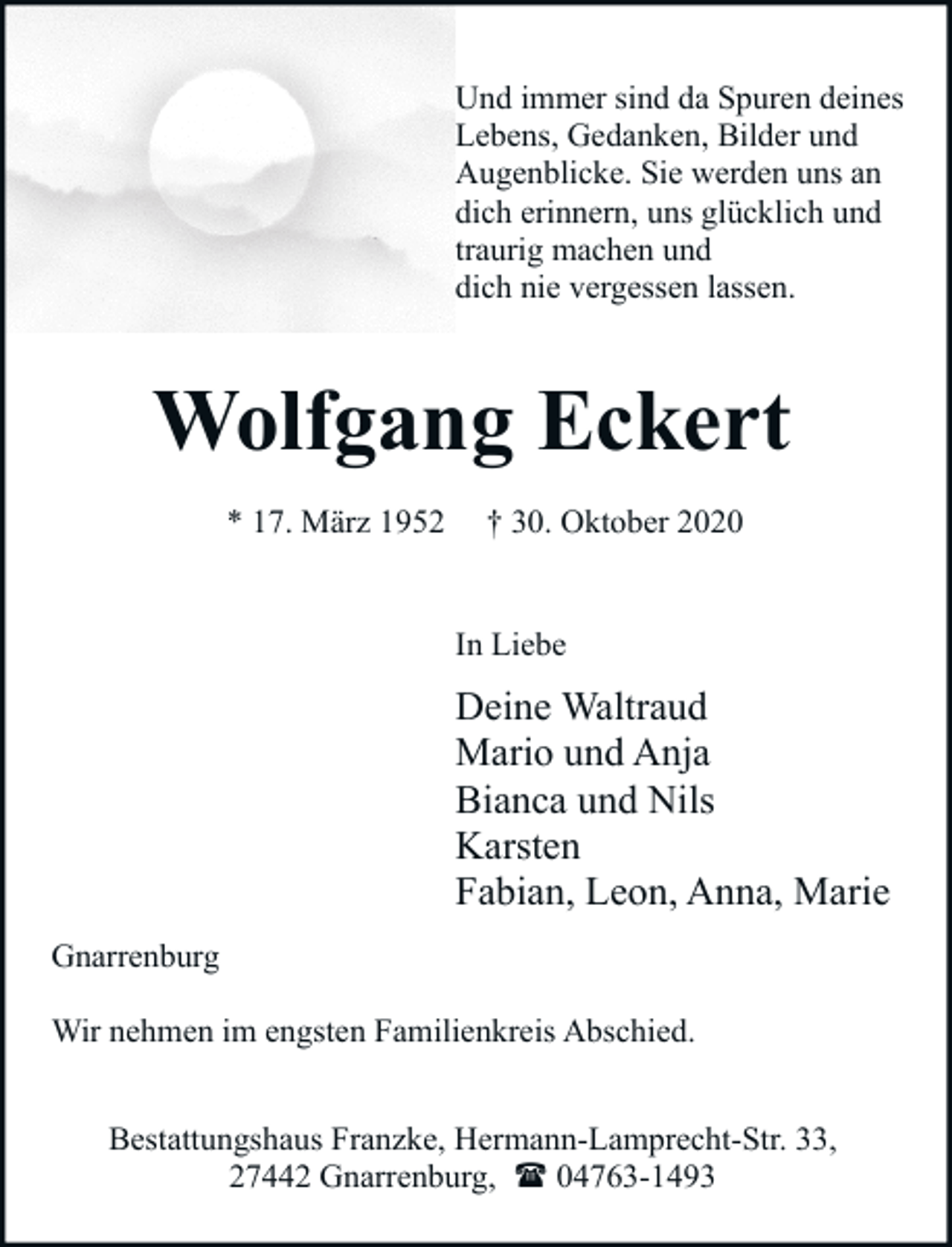<p>Und immer sind da Spuren deines<br />Lebens, Gedanken, Bilder und<br />Augenblicke. Sie werden uns an<br />dich erinnern, uns glücklich und<br />traurig machen und<br />dich nie vergessen lassen.</p><p>Wolfgang Eckert<br />* 17. März 1952</p><p>† 30. Oktober 2020<br />In Liebe</p><p>Deine Waltraud<br />Mario und Anja<br />Bianca und Nils<br />Karsten<br />Fabian, Leon, Anna, Marie<br />Gnarrenburg<br />Wir nehmen im engsten Familienkreis Abschied.<br />Bestattungshaus Franzke, Hermann-Lamprecht-Str. 33,<br />27442 Gnarrenburg, ( 04763-1493</p>