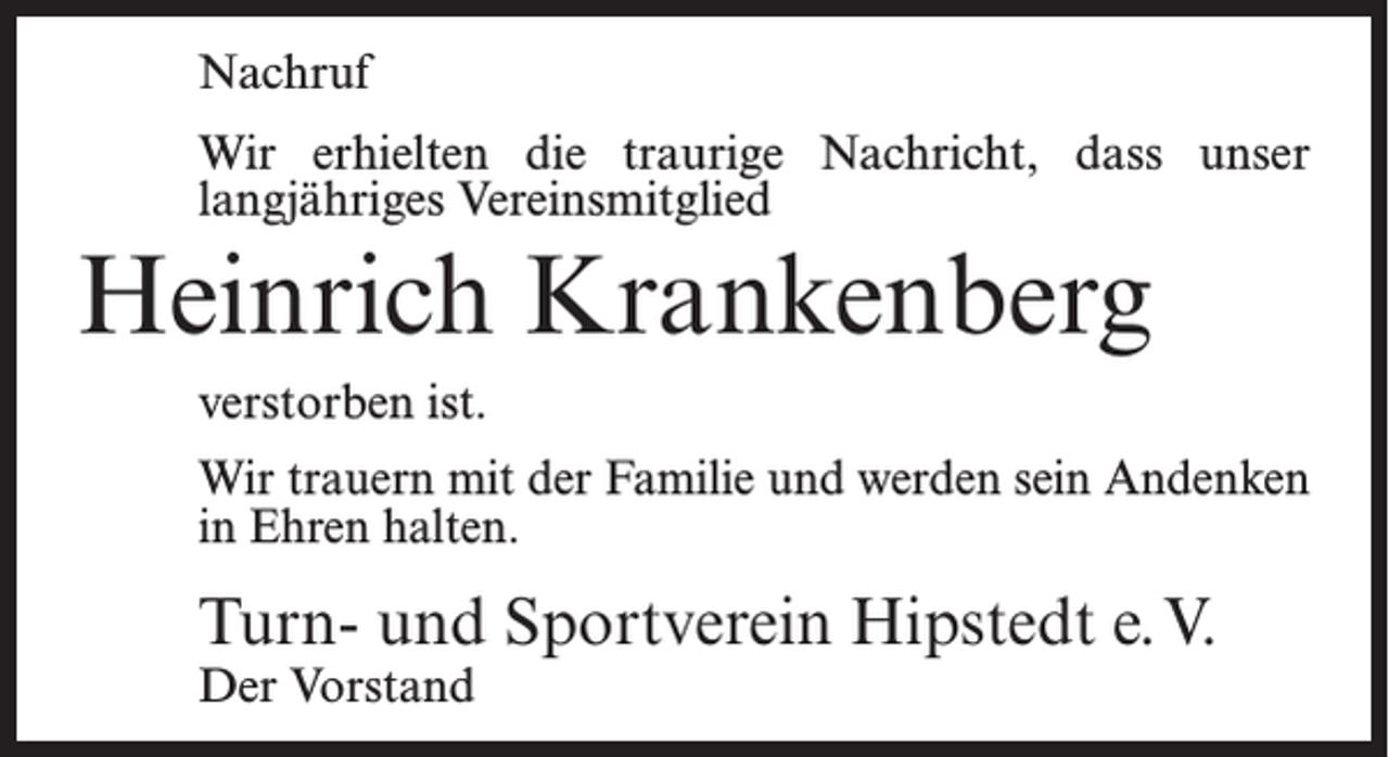 <p>Nachruf<br />Wir erhielten die traurige Nachricht, dass unser<br />langjähriges Vereinsmitglied</p><p>Heinrich Krankenberg<br />verstorben ist.<br />Wir trauern mit der Familie und werden sein Andenken<br />in Ehren halten.</p><p>Turn- und Sportverein Hipstedt e.V.<br />Der Vorstand</p>