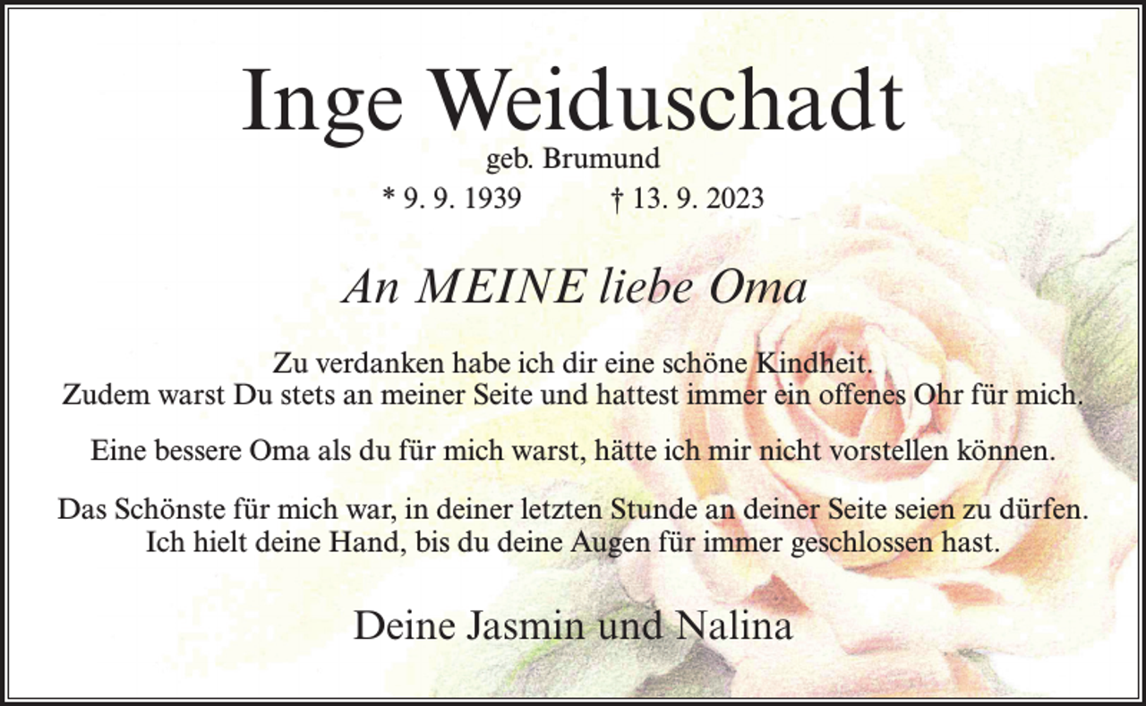 <p>Inge Weiduschadt<br />geb. Brumund<br />* 9. 9. 1939<br />† 13. 9. 2023</p><p>An MEINE liebe Oma<br />Zu verdanken habe ich dir eine schöne Kindheit.<br />Zudem warst Du stets an meiner Seite und hattest immer ein offenes Ohr für mich.<br />Eine bessere Oma als du für mich warst, hätte ich mir nicht vorstellen können.<br />Das Schönste für mich war, in deiner letzten Stunde an deiner Seite seien zu dürfen.<br />Ich hielt deine Hand, bis du deine Augen für immer geschlossen hast.</p><p>Deine Jasmin und Nalina</p>