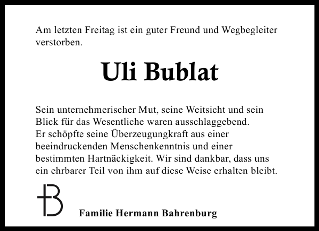 <p>Am letzten Freitag ist ein guter Freund und Wegbegleiter<br />verstorben.</p><p>Uli Bublat<br />Sein unternehmerischer Mut, seine Weitsicht und sein<br />Blick für das Wesentliche waren ausschlaggebend.<br />Er schöpfte seine Überzeugungkraft aus einer<br />beeindruckenden Menschenkenntnis und einer<br />bestimmten Hartnäckigkeit. Wir sind dankbar, dass uns<br />ein ehrbarer Teil von ihm auf diese Weise erhalten bleibt.</p><p>Familie Hermann Bahrenburg</p>