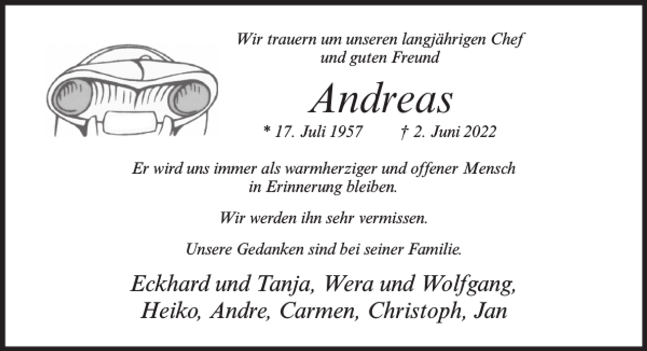<p>Wir trauern um unseren langjährigen Chef<br />und guten Freund</p><p>Andreas</p><p>* 17. Juli 1957</p><p>† 2. Juni 2022</p><p>Er wird uns immer als warmherziger und offener Mensch<br />in Erinnerung bleiben.<br />Wir werden ihn sehr vermissen.<br />Unsere Gedanken sind bei seiner Familie.</p><p>Eckhard und Tanja, Wera und Wolfgang,<br />Heiko, Andre, Carmen, Christoph, Jan</p>