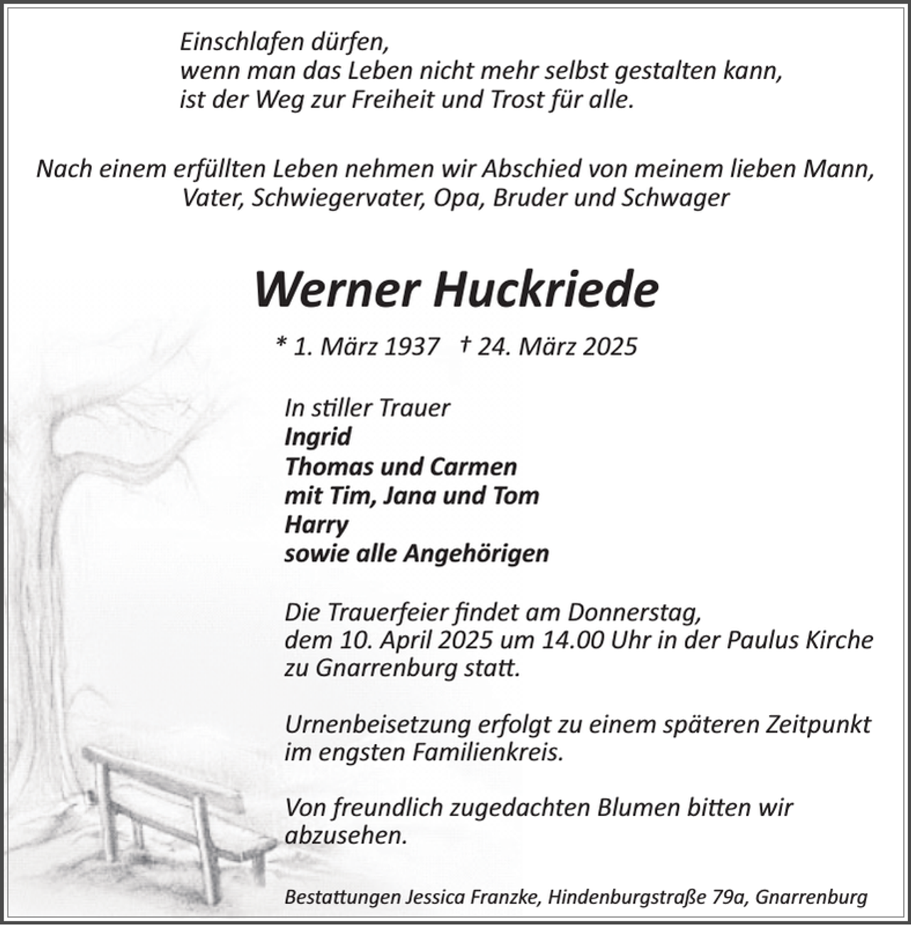 <p>Einschlafen dürfen,<br />wenn man das Leben nicht mehr selbst gestalten kann,<br />ist der Weg zur Freiheit und Trost für alle.<br />Nach einem erfüllten Leben nehmen wir Abschied von meinem lieben Mann,<br />Vater, Schwiegervater, Opa, Bruder und Schwager</p><p>Werner Huckriede<br />* 1. März 1937 † 24. März 2025<br />In s�ller Trauer<br />Ingrid<br />Thomas und Carmen<br />mit Tim, Jana und Tom<br />Harry<br />sowie alle Angehörigen<br />Die Trauerfeier ﬁndet am Donnerstag,<br />dem 10. April 2025 um 14.00 Uhr in der Paulus Kirche<br />zu Gnarrenburg sta .<br />Urnenbeisetzung erfolgt zu einem späteren Zeitpunkt<br />im engsten Familienkreis.<br />Von freundlich zugedachten Blumen bi en wir<br />abzusehen.<br />Besta ungen Jessica Franzke, Hindenburgstraße 79a, Gnarrenburg</p>