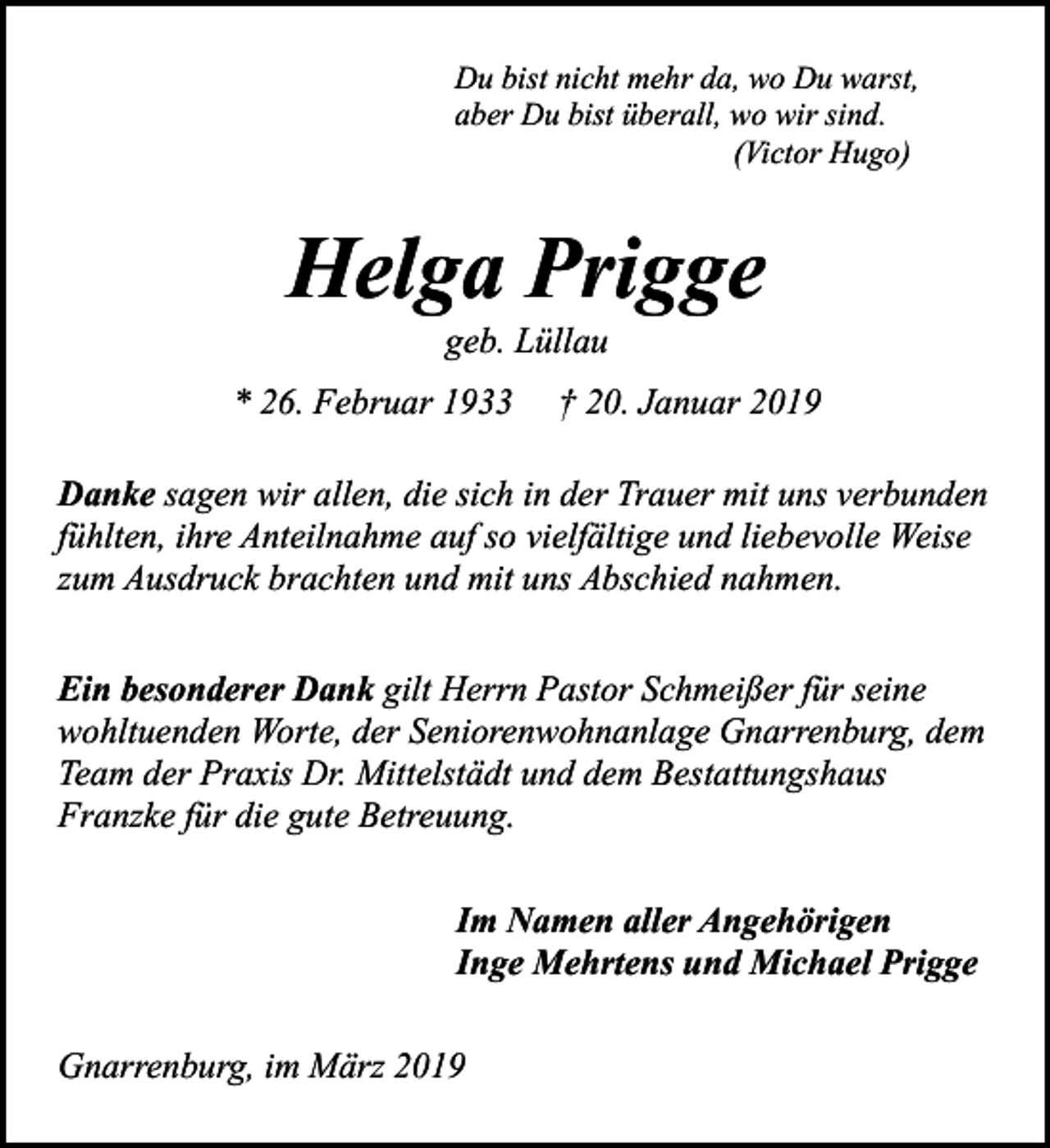 <p>Du bist nicht mehr da, wo Du warst,<br />aber Du bist überall, wo wir sind.<br />(Victor Hugo)</p><p>Helga Prigge<br />geb. Lüllau</p><p>* 26. Februar 1933</p><p>† 20. Januar 2019</p><p>Danke sagen wir allen, die sich in der Trauer mit uns verbunden<br />fühlten, ihre Anteilnahme auf so vielfältige und liebevolle Weise<br />zum Ausdruck brachten und mit uns Abschied nahmen.<br />Ein besonderer Dank gilt Herrn Pastor Schmeißer für seine<br />wohltuenden Worte, der Seniorenwohnanlage Gnarrenburg, dem<br />Team der Praxis Dr. Mittelstädt und dem Bestattungshaus<br />Franzke für die gute Betreuung.<br />Im Namen aller Angehörigen<br />Inge Mehrtens und Michael Prigge<br />Gnarrenburg, im März 2019</p>
