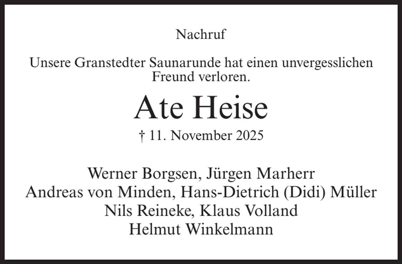 <p>Nachruf<br />Unsere Granstedter Saunarunde hat einen unvergesslichen<br />Freund verloren.</p><p>Ate Heise<br />† 11. November 2025</p><p>Werner Borgsen, Jürgen Marherr<br />Andreas von Minden, Hans-Dietrich (Didi) Müller<br />Nils Reineke, Klaus Volland<br />Helmut Winkelmann</p>