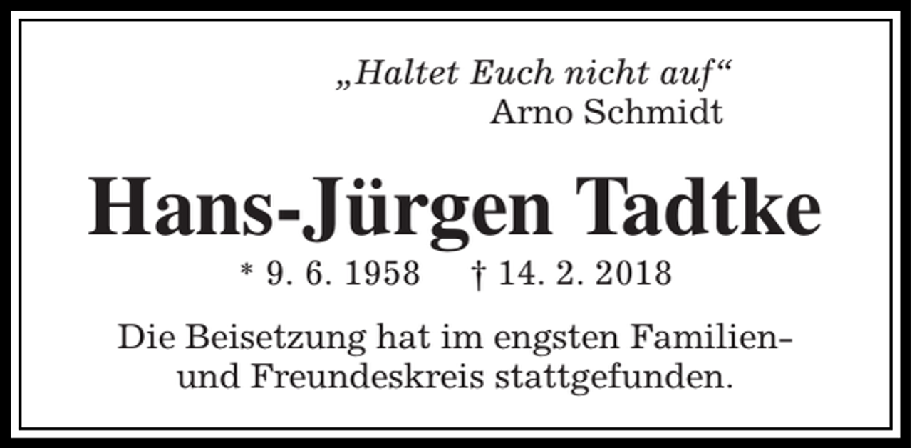 <p>„Haltet Euch nicht auf“<br />Arno Schmidt</p><p>Hans-Jürgen Tadtke<br />* 9. 6. 1958</p><p>† 14. 2. 2018</p><p>Die Beisetzung hat im engsten Familienund Freundeskreis stattgefunden.</p>