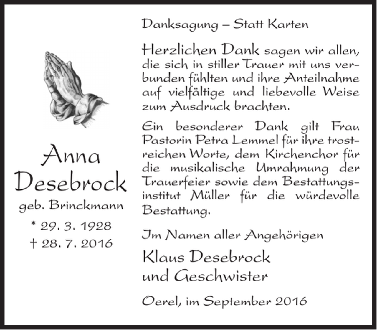 <p>Danksagung – Statt Karten</p><p>Anna<br />Desebrock<br />geb. Brinckmann<br />* 29. 3. 1928<br />† 28. 7. 2016</p><p>Herzlichen Dank sagen wir allen,<br />die sich in stiller Trauer mit uns verbunden fühlten und ihre Anteilnahme<br />auf vielfältige und liebevolle Weise<br />zum Ausdruck brachten.<br />Ein besonderer Dank gilt Frau<br />Pastorin Petra Lemmel für ihre trostreichen Worte, dem Kirchenchor für<br />die musikalische Umrahmung der<br />Trauerfeier sowie dem Bestattungsinstitut Müller für die würdevolle<br />Bestattung.<br />Im Namen aller Angehörigen</p><p>Klaus Desebrock<br />und Geschwister<br />Oerel, im September 2016</p>