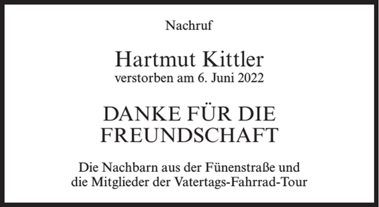 <p>Nachruf</p><p>Hartmut Kittler<br />verstorben am 6. Juni 2022</p><p>DANKE FÜR DIE<br />FREUNDSCHAFT<br />Die Nachbarn aus der Fünenstraße und<br />die Mitglieder der Vatertags-Fahrrad-Tour</p>