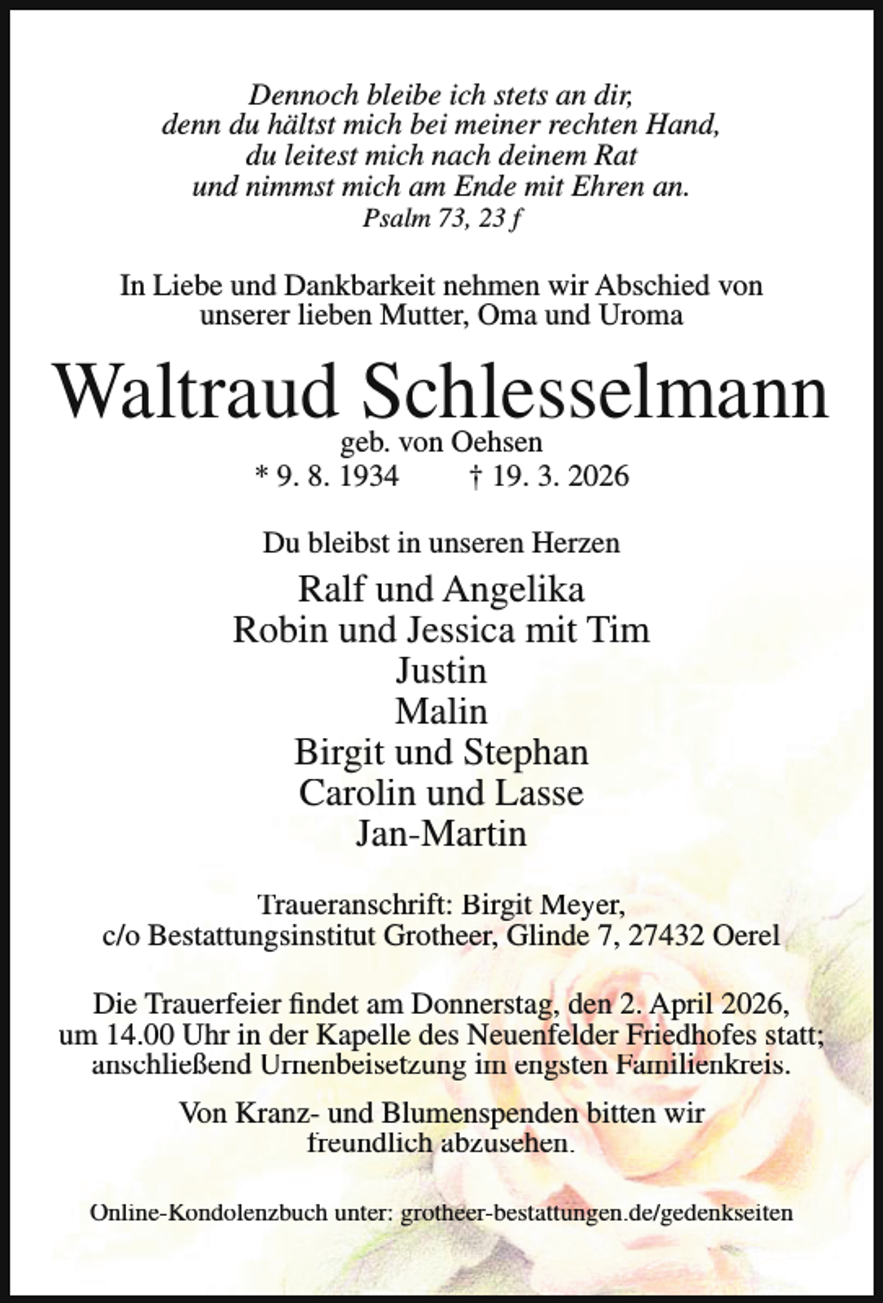 <p>Dennoch bleibe ich stets an dir,<br />denn du hältst mich bei meiner rechten Hand,<br />du leitest mich nach deinem Rat<br />und nimmst mich am Ende mit Ehren an.<br />Psalm 73, 23 f</p><p>In Liebe und Dankbarkeit nehmen wir Abschied von<br />unserer lieben Mutter, Oma und Uroma</p><p>Waltraud Schlesselmann<br />geb. von Oehsen<br />* 9. 8. 1934<br />† 19. 3. 2026<br />Du bleibst in unseren Herzen</p><p>Ralf und Angelika<br />Robin und Jessica mit Tim<br />Justin<br />Malin<br />Birgit und Stephan<br />Carolin und Lasse<br />Jan-Martin<br />Traueranschrift: Birgit Meyer,<br />c/o Bestattungsinstitut Grotheer, Glinde 7, 27432 Oerel<br />Die Trauerfeier findet am Donnerstag, den 2. April 2026,<br />um 14.00 Uhr in der Kapelle des Neuenfelder Friedhofes statt;<br />anschließend Urnenbeisetzung im engsten Familienkreis.<br />Von Kranz- und Blumenspenden bitten wir<br />freundlich abzusehen.<br />Online-Kondolenzbuch unter: grotheer-bestattungen.de/gedenkseiten</p>