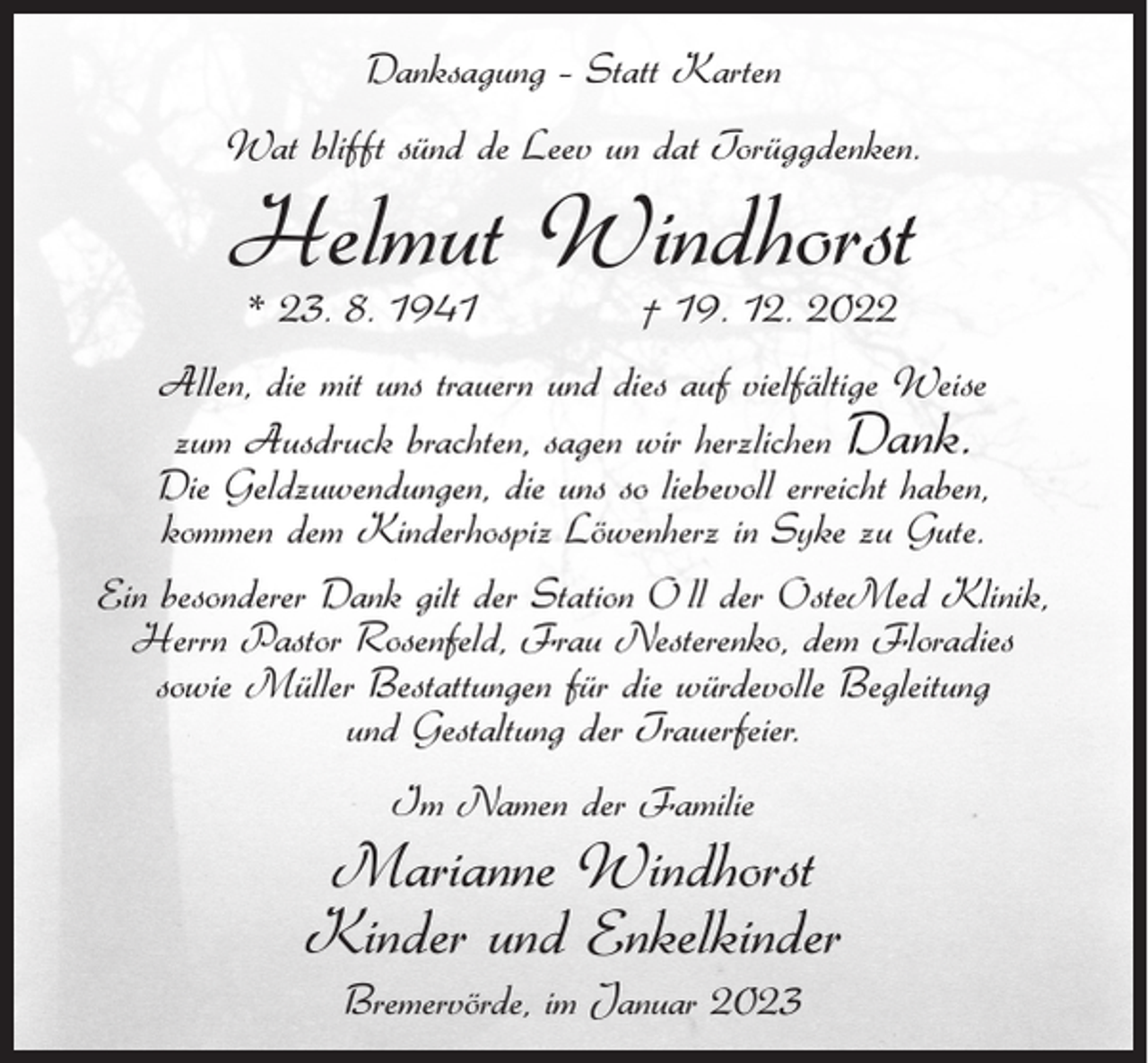 <p>Danksagung – Statt Karten<br />Wat blifft sünd de Leev un dat Torüggdenken.</p><p>Helmut Windhorst<br />* 23. 8. 1941</p><p>† 19. 12. 2022</p><p>Allen, die mit uns trauern und dies auf vielfältige Weise<br />zum Ausdruck brachten, sagen wir herzlichen Dank.<br />Die Geldzuwendungen, die uns so liebevoll erreicht haben,<br />kommen dem Kinderhospiz Löwenherz in Syke zu Gute.<br />Ein besonderer Dank gilt der Station O ll der OsteMed Klinik,<br />Herrn Pastor Rosenfeld, Frau Nesterenko, dem Floradies<br />sowie Müller Bestattungen für die würdevolle Begleitung<br />und Gestaltung der Trauerfeier.<br />Im Namen der Familie</p><p>Marianne Windhorst<br />Kinder und Enkelkinder<br />Bremervörde, im Januar 2023</p>