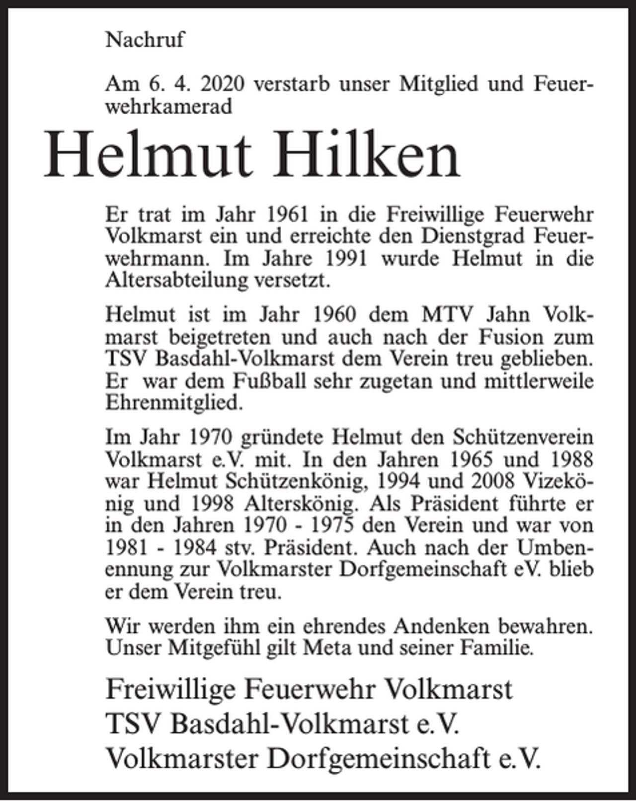 <p>Nachruf<br />Am 6. 4. 2020 verstarb unser Mitglied und Feuerwehrkamerad</p><p>Helmut Hilken</p><p>Er trat im Jahr 1961 in die Freiwillige Feuerwehr<br />Volkmarst ein und erreichte den Dienstgrad Feuerwehrmann. Im Jahre 1991 wurde Helmut in die<br />Altersabteilung versetzt.<br />Helmut ist im Jahr 1960 dem MTV Jahn Volkmarst beigetreten und auch nach der Fusion zum<br />TSV Basdahl-Volkmarst dem Verein treu geblieben.<br />Er war dem Fußball sehr zugetan und mittlerweile<br />Ehrenmitglied.<br />Im Jahr 1970 gründete Helmut den Schützenverein<br />Volkmarst e.V. mit. In den Jahren 1965 und 1988<br />war Helmut Schützenkönig, 1994 und 2008 Vizekönig und 1998 Alterskönig. Als Präsident führte er<br />in den Jahren 1970 - 1975 den Verein und war von<br />1981 - 1984 stv. Präsident. Auch nach der Umbenennung zur Volkmarster Dorfgemeinschaft eV. blieb<br />er dem Verein treu.<br />Wir werden ihm ein ehrendes Andenken bewahren.<br />Unser Mitgefühl gilt Meta und seiner Familie.</p><p>Freiwillige Feuerwehr Volkmarst<br />TSV Basdahl-Volkmarst e.V.<br />Volkmarster Dorfgemeinschaft e.V.</p>