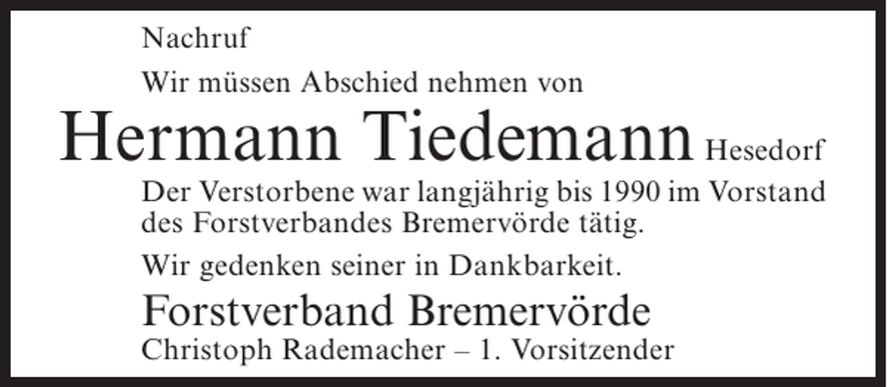 <p>Nachruf<br />Wir müssen Abschied nehmen von</p><p>Hermann Tiedemann Hesedorf</p><p>Der Verstorbene war langjährig bis 1990 im Vorstand<br />des Forstverbandes Bremervörde tätig.<br />Wir gedenken seiner in Dankbarkeit.</p><p>Forstverband Bremervörde</p><p>Christoph Rademacher – 1. Vorsitzender</p>