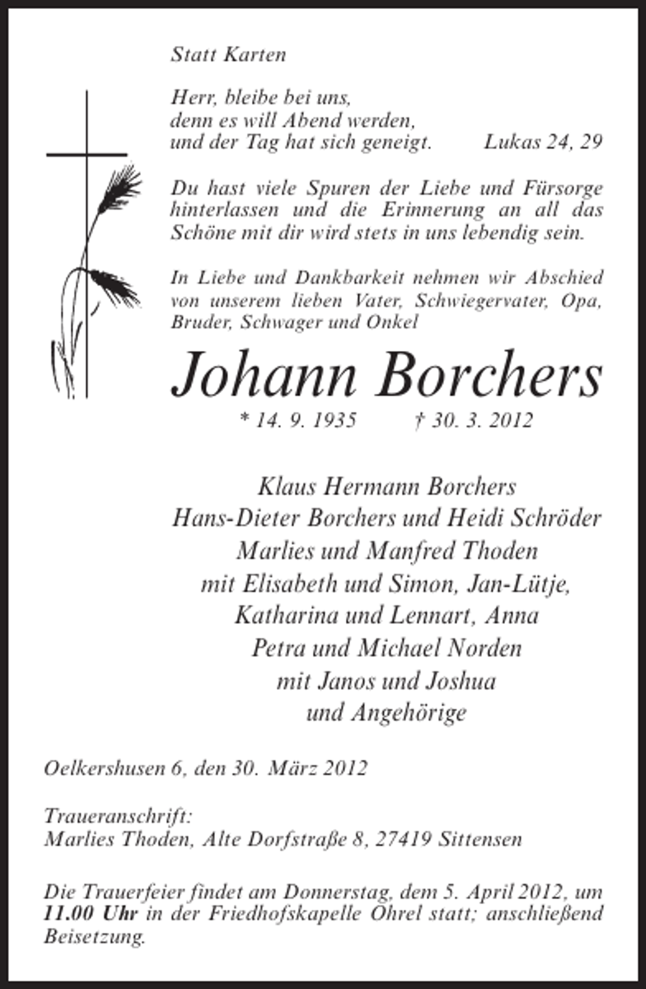 <p>Statt Karten<br />Herr, bleibe bei uns,<br />denn es will Abend werden,<br />und der Tag hat sich geneigt.</p><p>Lukas 24, 29</p><p>Du hast viele Spuren der Liebe und Fürsorge<br />hinterlassen und die Erinnerung an all das<br />Schöne mit dir wird stets in uns lebendig sein.<br />In Liebe und Dankbarkeit nehmen wir Abschied<br />von unserem lieben Vater, Schwiegervater, Opa,<br />Bruder, Schwager und Onkel</p><p>Johann Borchers<br />* 14. 9. 1935</p><p>† 30. 3. 2012</p><p>Klaus Hermann Borchers<br />Hans-Dieter Borchers und Heidi Schröder<br />Marlies und Manfred Thoden<br />mit Elisabeth und Simon, Jan-Lütje,<br />Katharina und Lennart, Anna<br />Petra und Michael Norden<br />mit Janos und Joshua<br />und Angehörige<br />Oelkershusen 6, den 30. März 2012<br />Traueranschrift:<br />Marlies Thoden, Alte Dorfstraße 8, 27419 Sittensen<br />Die Trauerfeier findet am Donnerstag, dem 5. April 2012, um<br />11.00 Uhr in der Friedhofskapelle Ohrel statt; anschließend<br />Beisetzung.</p>