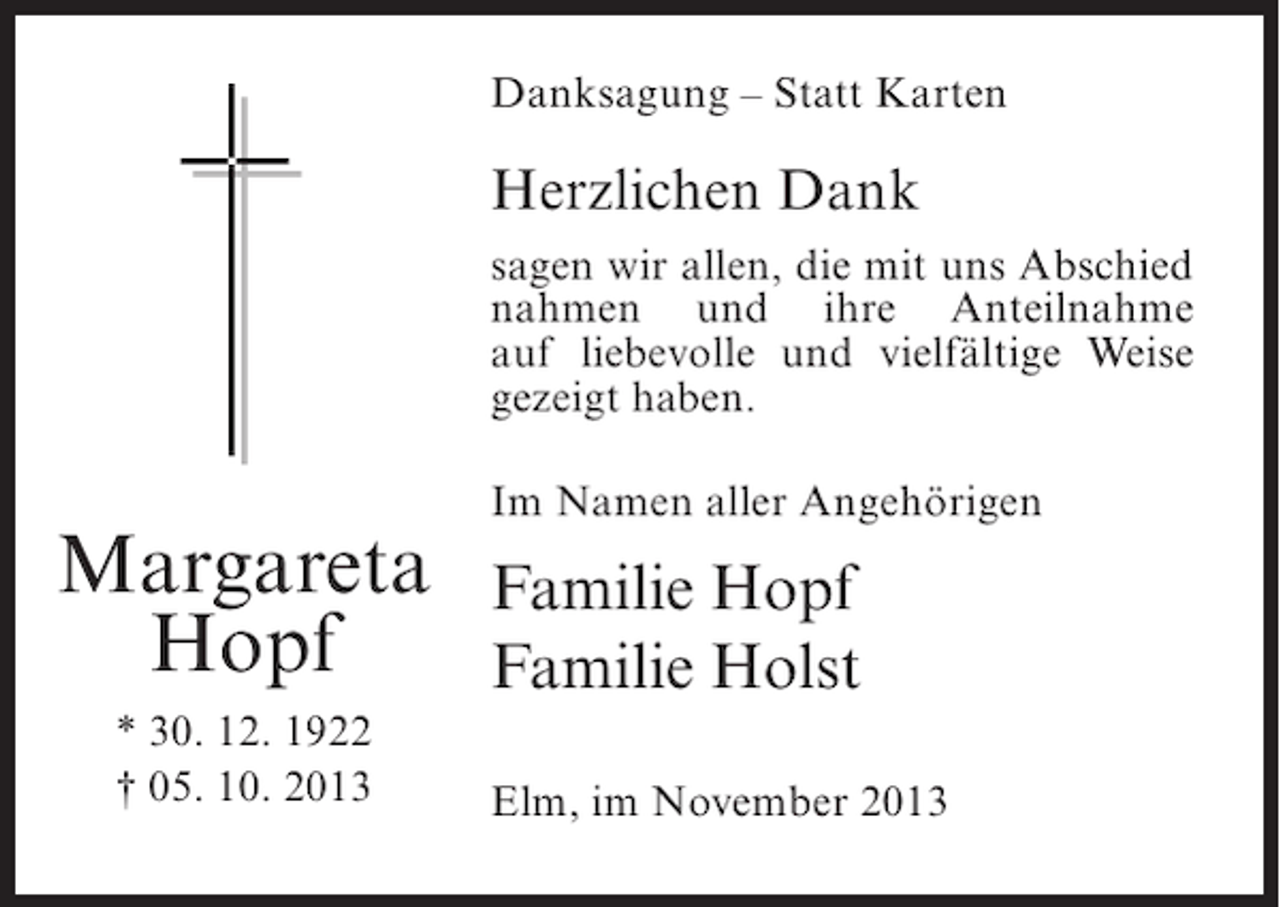 <p>Danksagung – Statt Karten</p><p>Herzlichen Dank<br />sagen wir allen, die mit uns Abschied<br />nahmen und ihre Anteilnahme<br />auf liebevolle und vielfältige Weise<br />gezeigt haben.</p><p>Margareta<br />Hopf<br />* 30. 12. 1922<br />† 05. 10. 2013</p><p>Im Namen aller Angehörigen</p><p>Familie Hopf<br />Familie Holst<br />Elm, im November 2013</p>
