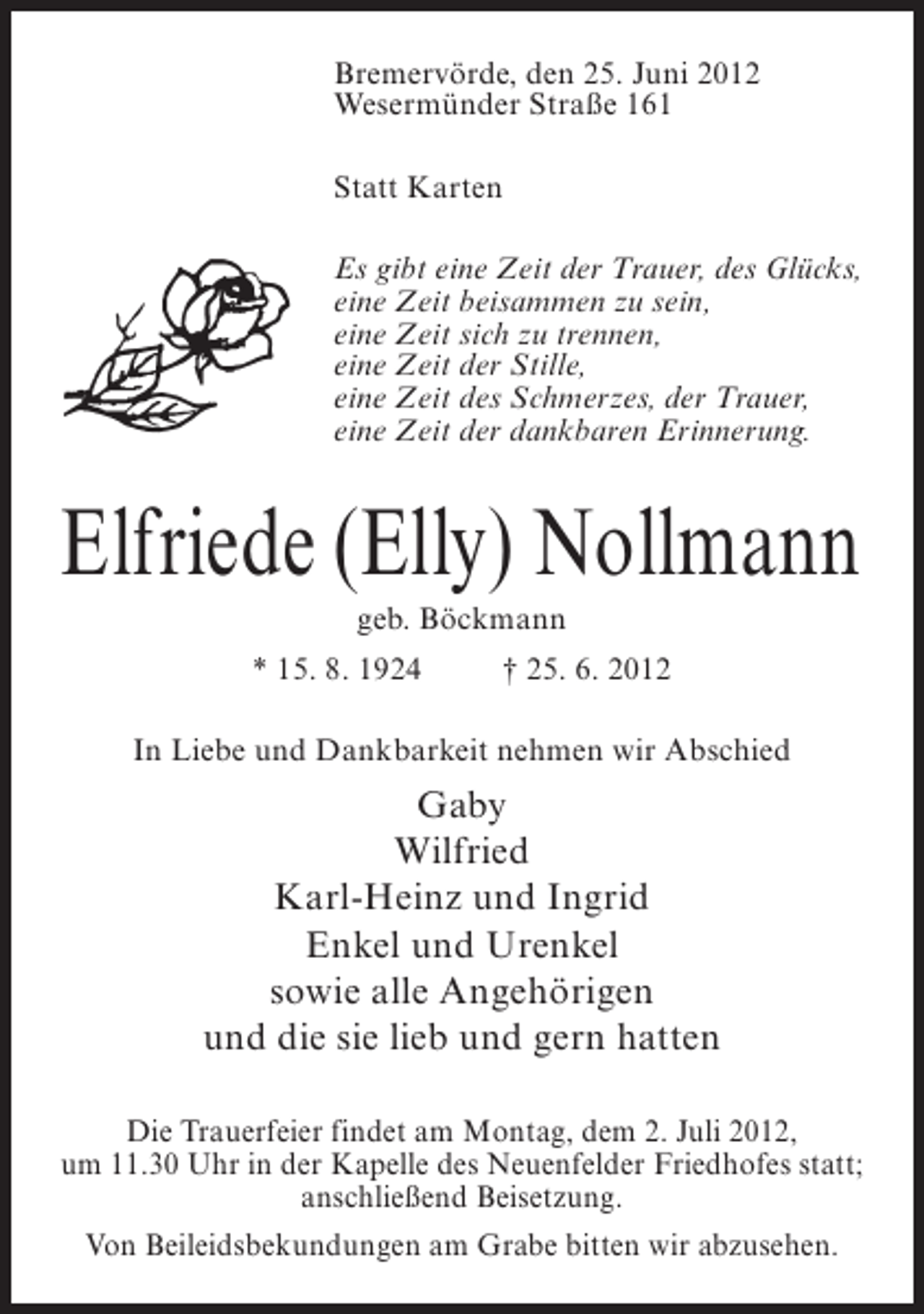 <p>Bremervörde, den 25. Juni 2012<br />Wesermünder Straße 161<br />Statt Karten<br />Es gibt eine Zeit der Trauer, des Glücks,<br />eine Zeit beisammen zu sein,<br />eine Zeit sich zu trennen,<br />eine Zeit der Stille,<br />eine Zeit des Schmerzes, der Trauer,<br />eine Zeit der dankbaren Erinnerung.</p><p>Elfriede (Elly) Nollmann<br />geb. Böckmann<br />* 15. 8. 1924</p><p>† 25. 6. 2012</p><p>In Liebe und Dankbarkeit nehmen wir Abschied</p><p>Gaby<br />Wilfried<br />Karl-Heinz und Ingrid<br />Enkel und Urenkel<br />sowie alle Angehörigen<br />und die sie lieb und gern hatten<br />Die Trauerfeier findet am Montag, dem 2. Juli 2012,<br />um 11.30 Uhr in der Kapelle des Neuenfelder Friedhofes statt;<br />anschließend Beisetzung.<br />Von Beileidsbekundungen am Grabe bitten wir abzusehen.</p>