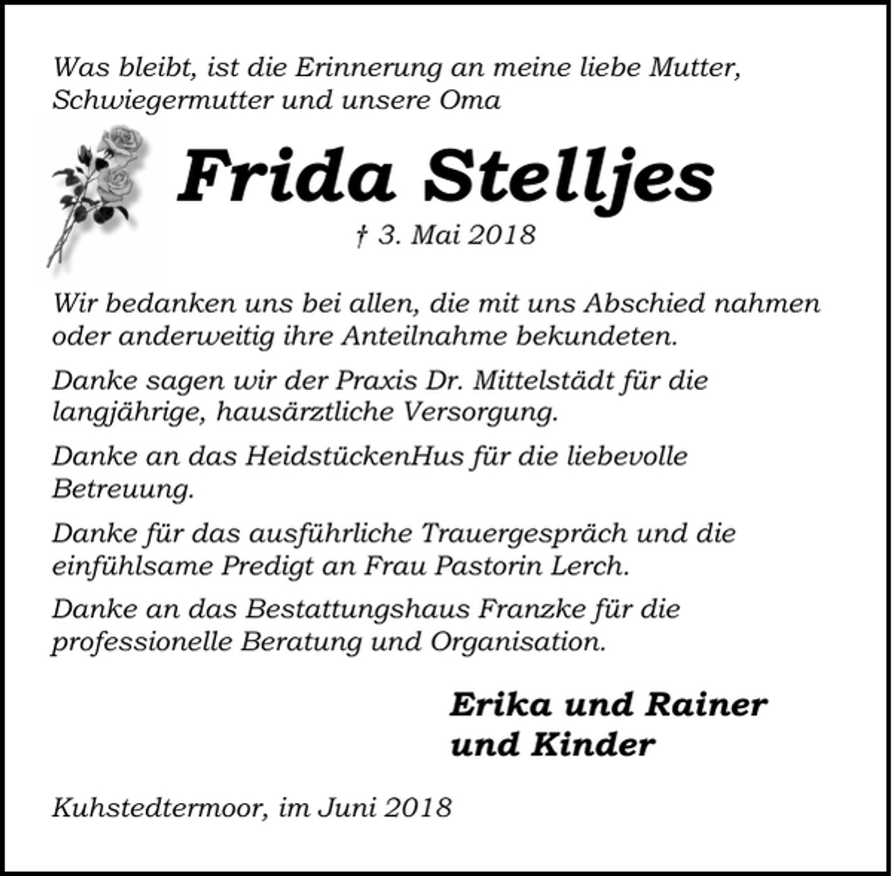 <p>Was bleibt, ist die Erinnerung an meine liebe Mutter,<br />Schwiegermutter und unsere Oma</p><p>Frida Stelljes<br />† 3. Mai 2018</p><p>Wir bedanken uns bei allen, die mit uns Abschied nahmen<br />oder anderweitig ihre Anteilnahme bekundeten.<br />Danke sagen wir der Praxis Dr. Mittelstädt für die<br />langjährige, hausärztliche Versorgung.<br />Danke an das HeidstückenHus für die liebevolle<br />Betreuung.<br />Danke für das ausführliche Trauergespräch und die<br />einfühlsame Predigt an Frau Pastorin Lerch.<br />Danke an das Bestattungshaus Franzke für die<br />professionelle Beratung und Organisation.</p><p>Erika und Rainer<br />und Kinder<br />Kuhstedtermoor, im Juni 2018</p>