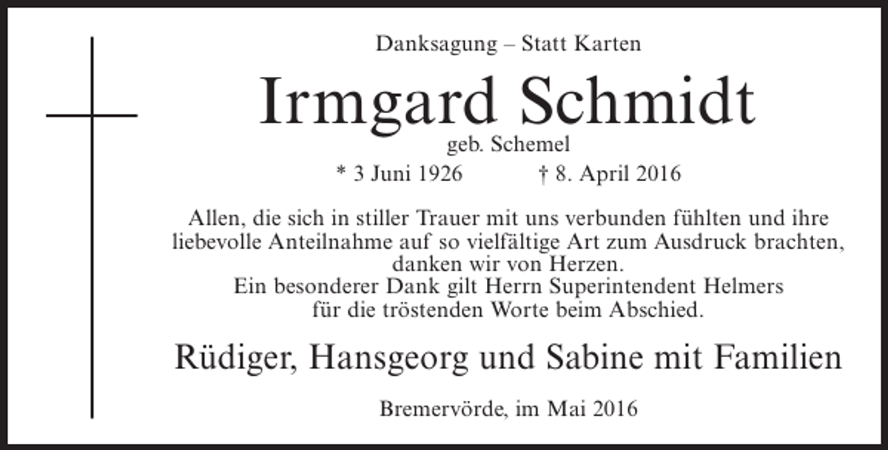 <p>Danksagung – Statt Karten</p><p>Irmgard Schmidt<br />geb. Schemel<br />* 3 Juni 1926<br />† 8. April 2016</p><p>Allen, die sich in stiller Trauer mit uns verbunden fühlten und ihre<br />liebevolle Anteilnahme auf so vielfältige Art zum Ausdruck brachten,<br />danken wir von Herzen.<br />Ein besonderer Dank gilt Herrn Superintendent Helmers<br />für die tröstenden Worte beim Abschied.</p><p>Rüdiger, Hansgeorg und Sabine mit Familien<br />Bremervörde, im Mai 2016</p>