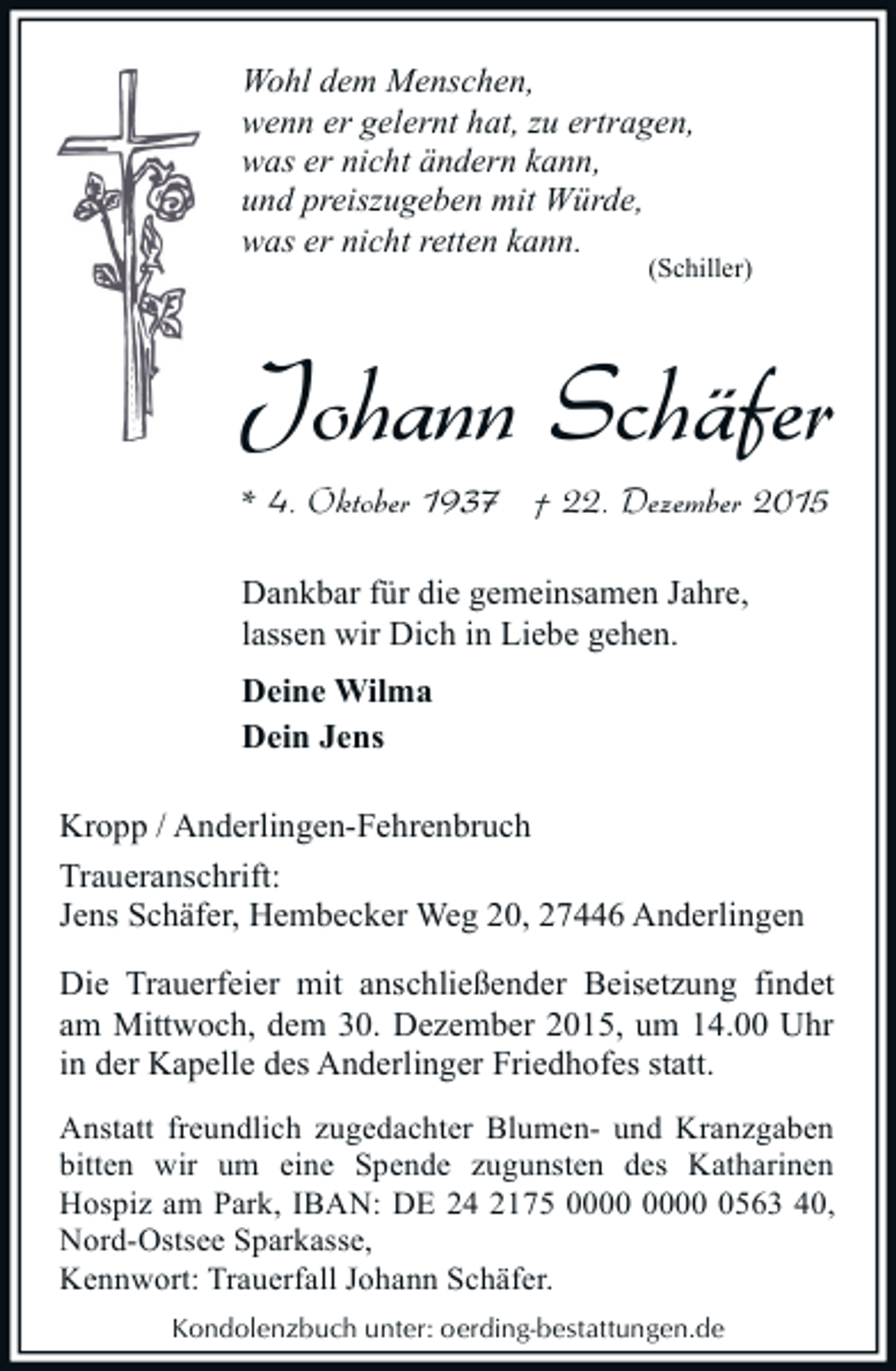 <p>Wohl dem Menschen,<br />wenn er gelernt hat, zu ertragen,<br />was er nicht Ã¤ndern kann,<br />und preiszugeben mit WÃ¼rde,<br />was er nicht retten kann.</p><p>(Schiller)</p><p>Johann SchÃ¤fer<br />* 4. Oktober 1937 Â† 22. Dezember 2015<br />Dankbar fÃ¼r die gemeinsamen Jahre,<br />lassen wir Dich in Liebe gehen.<br />Deine Wilma<br />Dein Jens<br />Kropp / Anderlingen-Fehrenbruch<br />Traueranschrift:<br />Jens SchÃ¤fer, Hembecker Weg 20, 27446 Anderlingen<br />Die Trauerfeier mit anschlieÃŸender Beisetzung findet<br />am Mittwoch, dem 30. Dezember 2015, um 14.00 Uhr<br />in der Kapelle des Anderlinger Friedhofes statt.<br />Anstatt freundlich zugedachter Blumen- und Kranzgaben<br />bitten wir um eine Spende zugunsten des Katharinen<br />Hospiz am Park, IBAN: DE 24 2175 0563 40,<br />Nord-Ostsee Sparkasse,<br />Kennwort: Trauerfall Johann SchÃ¤fer.<br />Kondolenzbuch unter: oerding-bestattungen.de</p>