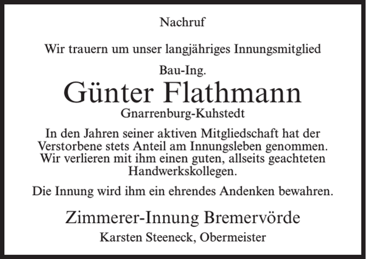 <p>Nachruf<br />Wir trauern um unser langjähriges Innungsmitglied<br />Bau-Ing.</p><p>Günter Flathmann<br />Gnarrenburg-Kuhstedt</p><p>In den Jahren seiner aktiven Mitgliedschaft hat der<br />Verstorbene stets Anteil am Innungsleben genommen.<br />Wir verlieren mit ihm einen guten, allseits geachteten<br />Handwerkskollegen.<br />Die Innung wird ihm ein ehrendes Andenken bewahren.</p><p>Zimmerer-Innung Bremervörde<br />Karsten Steeneck, Obermeister</p>