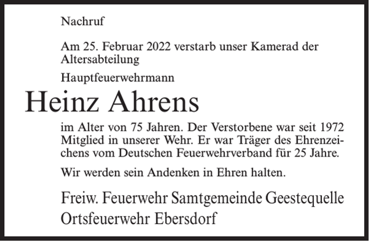 <p>Nachruf<br />Am 25. Februar 2022 verstarb unser Kamerad der<br />Altersabteilung<br />Hauptfeuerwehrmann</p><p>Heinz Ahrens<br />im Alter von 75 Jahren. Der Verstorbene war seit 1972<br />Mitglied in unserer Wehr. Er war Träger des Ehrenzeichens vom Deutschen Feuerwehrverband für 25 Jahre.<br />Wir werden sein Andenken in Ehren halten.</p><p>Freiw. Feuerwehr Samtgemeinde Geestequelle<br />Ortsfeuerwehr Ebersdorf</p>