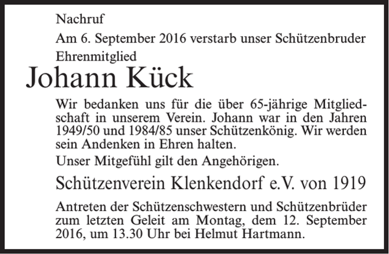 <p>Nachruf<br />Am 6. September 2016 verstarb unser Schützenbruder<br />Ehrenmitglied</p><p>Johann Kück</p><p>Wir bedanken uns für die über 65-jährige Mitgliedschaft in unserem Verein. Johann war in den Jahren<br />1949/50 und 1984/85 unser Schützenkönig. Wir werden<br />sein Andenken in Ehren halten.<br />Unser Mitgefühl gilt den Angehörigen.</p><p>Schützenverein Klenkendorf e.V. von 1919<br />Antreten der Schützenschwestern und Schützenbrüder<br />zum letzten Geleit am Montag, dem 12. September<br />2016, um 13.30 Uhr bei Helmut Hartmann.</p>