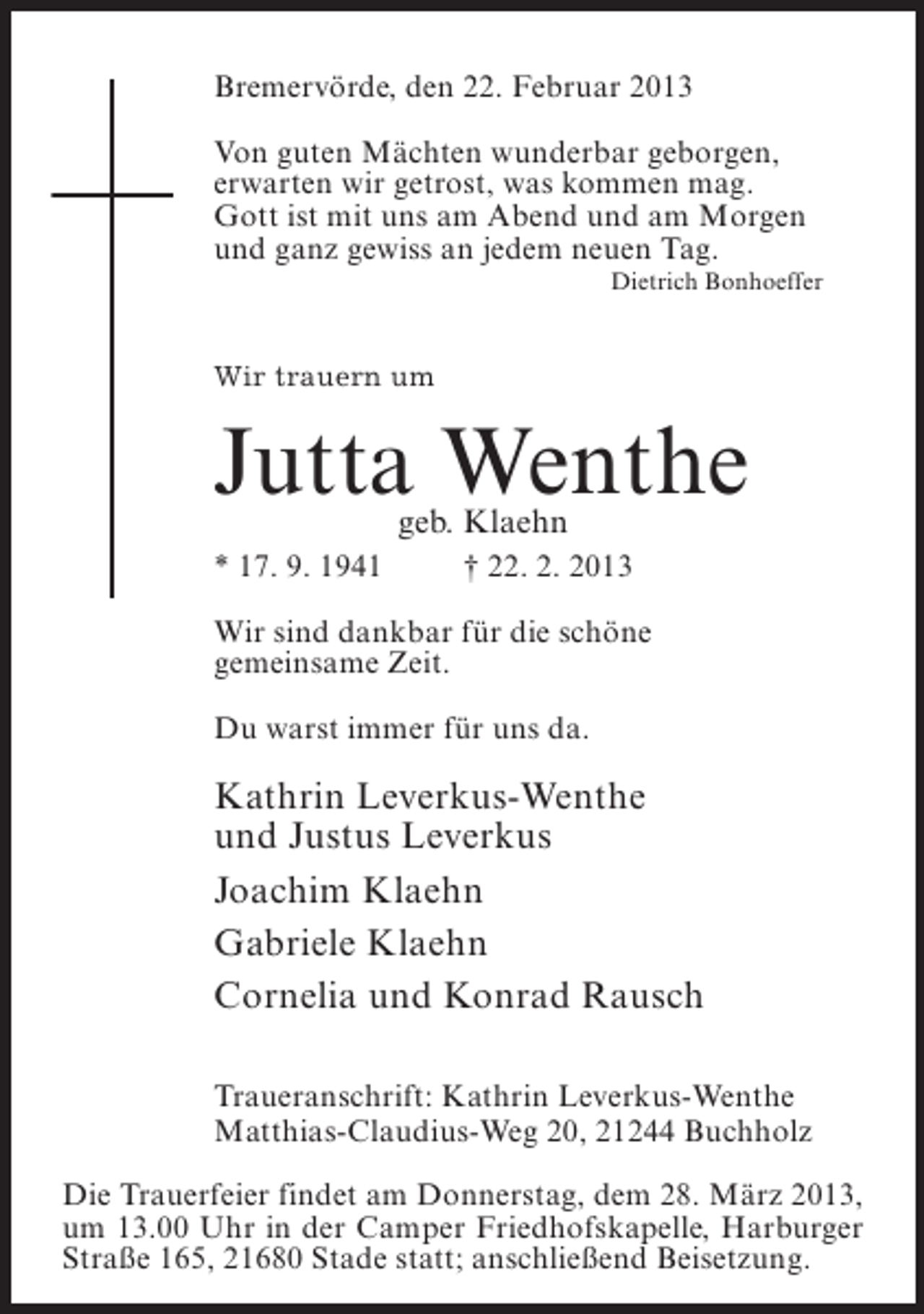 <p>Bremervörde, den 22. Februar 2013<br />Von guten Mächten wunderbar geborgen,<br />erwarten wir getrost, was kommen mag.<br />Gott ist mit uns am Abend und am Morgen<br />und ganz gewiss an jedem neuen Tag.<br />Dietrich Bonhoeffer</p><p>Wir trauern um</p><p>Jutta Wenthe<br />geb. Klaehn</p><p>* 17. 9. 1941 † 22. 2. 2013<br />Wir sind dankbar für die schöne<br />gemeinsame Zeit.<br />Du warst immer für uns da.</p><p>Kathrin Leverkus-Wenthe<br />und Justus Leverkus<br />Joachim Klaehn<br />Gabriele Klaehn<br />Cornelia und Konrad Rausch<br />Traueranschrift: Kathrin Leverkus-Wenthe<br />Matthias-Claudius-Weg 20, 21244 Buchholz<br />Die Trauerfeier findet am Donnerstag, dem 28. März 2013,<br />um 13.00 Uhr in der Camper Friedhofskapelle, Harburger<br />Straße 165, 21680 Stade statt; anschließend Beisetzung.</p>