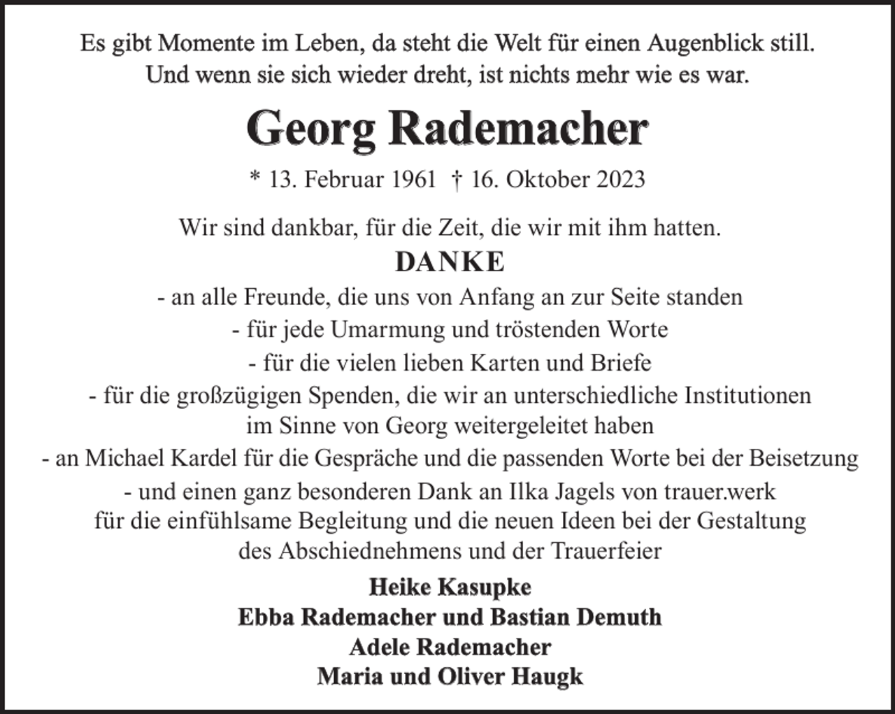 <p>Es gibt Momente im Leben, da steht die Welt für einen Augenblick still.<br />Und wenn sie sich wieder dreht, ist nichts mehr wie es war.</p><p>Georg Rademacher<br />* 13. Februar 1961 † 16. Oktober 2023<br />Wir sind dankbar, für die Zeit, die wir mit ihm hatten.</p><p>Danke</p><p>- an alle Freunde, die uns von Anfang an zur Seite standen<br />- für jede Umarmung und tröstenden Worte<br />- für die vielen lieben Karten und Briefe<br />- für die großzügigen Spenden, die wir an unterschiedliche Institutionen<br />im Sinne von Georg weitergeleitet haben<br />- an Michael Kardel für die Gespräche und die passenden Worte bei der Beisetzung<br />- und einen ganz besonderen Dank an Ilka Jagels von trauer.werk<br />für die einfühlsame Begleitung und die neuen Ideen bei der Gestaltung<br />des Abschiednehmens und der Trauerfeier<br />Heike kasupke<br />ebba Rademacher und Bastian Demuth<br />adele Rademacher<br />Maria und Oliver Haugk</p>